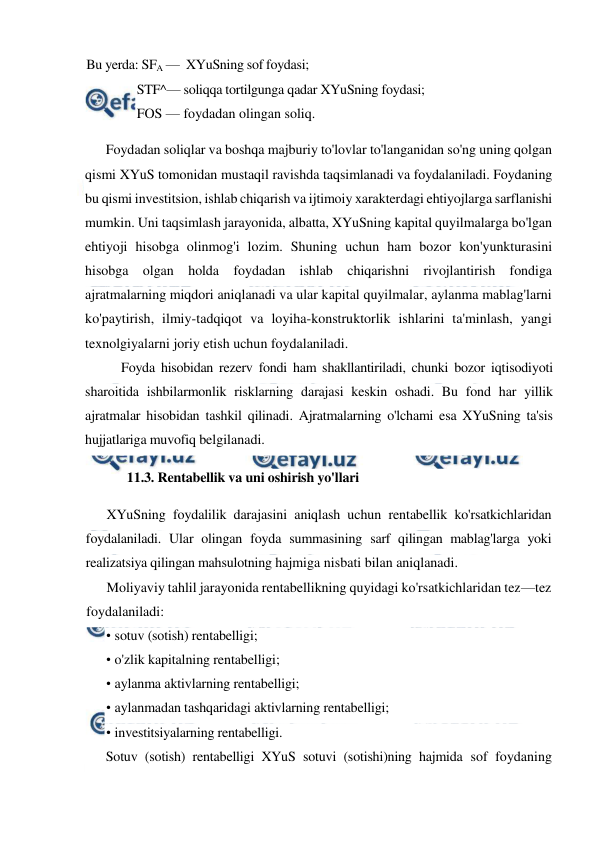  
 
Bu yerda: SFA —  XYuSning sof foydasi; 
STF^— soliqqa tortilgunga qadar XYuSning foydasi;  
FOS — foydadan olingan soliq. 
Foydadan soliqlar va boshqa majburiy to'lovlar to'langanidan so'ng uning qolgan 
qismi XYuS tomonidan mustaqil ravishda taqsimlanadi va foydalaniladi. Foydaning 
bu qismi investitsion, ishlab chiqarish va ijtimoiy xarakterdagi ehtiyojlarga sarflanishi 
mumkin. Uni taqsimlash jarayonida, albatta, XYuSning kapital quyilmalarga bo'lgan 
ehtiyoji hisobga olinmog'i lozim. Shuning uchun ham bozor kon'yunkturasini 
hisobga olgan holda foydadan ishlab chiqarishni rivojlantirish fondiga 
ajratmalarning miqdori aniqlanadi va ular kapital quyilmalar, aylanma mablag'larni 
ko'paytirish, ilmiy-tadqiqot va loyiha-konstruktorlik ishlarini ta'minlash, yangi 
texnolgiyalarni joriy etish uchun foydalaniladi. 
Foyda hisobidan rezerv fondi ham shakllantiriladi, chunki bozor iqtisodiyoti 
sharoitida ishbilarmonlik risklarning darajasi keskin oshadi. Bu fond har yillik 
ajratmalar hisobidan tashkil qilinadi. Ajratmalarning o'lchami esa XYuSning ta'sis 
hujjatlariga muvofiq belgilanadi. 
11.3. Rentabellik va uni oshirish yo'llari 
XYuSning foydalilik darajasini aniqlash uchun rentabellik ko'rsatkichlaridan 
foydalaniladi. Ular olingan foyda summasining sarf qilingan mablag'larga yoki 
realizatsiya qilingan mahsulotning hajmiga nisbati bilan aniqlanadi. 
Moliyaviy tahlil jarayonida rentabellikning quyidagi ko'rsatkichlaridan tez—tez 
foydalaniladi: 
• sotuv (sotish) rentabelligi; 
• o'zlik kapitalning rentabelligi; 
• aylanma aktivlarning rentabelligi; 
• aylanmadan tashqaridagi aktivlarning rentabelligi; 
• investitsiyalarning rentabelligi. 
Sotuv (sotish) rentabelligi XYuS sotuvi (sotishi)ning hajmida sof foydaning 
