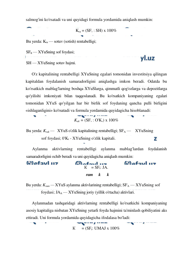  
 
salmog'ini ko'rsatadi va uni quyidagi formula yordamida aniqlash mumkin: 
Kra = (SF, : SH) x 100% 
Bu yerda: Kra — sotuv (sotish) rentabelligi;  
SFft — XYuSning sof foydasi;  
SH — XYuSning sotuv hajmi. 
O'z kapitalining rentabelligi XYuSning egalari tomonidan investitsiya qilingan 
kapitaldan foydalanish samaradorligini aniqlashga imkon beradi. Odatda bu 
ko'rsatkich mablag'larning boshqa XYuSlarga, qimmatli qog'ozlarga va depozitlarga 
qo'yilishi imkoniyati bilan taqqoslanadi. Bu ko'rsatkich kompaniyaning egalari 
tomonidan XYuS qo'yilgan har bir birlik sof foydaning qancha pulli birligini 
«ishlaganligini» ko'rsatadi va formula yordamida quyidagicha hisoblanadi: 
Kuk = (SF, : O'K,) x 100% 
Bu yerda: Krak —   XYuS o'zlik kapitalining rentabelligi; SFA —    XYuSning 
sof foydasi; 0'Kt - XYuSning o'zlik kapitali. 
Aylanma 
aktivlarning 
rentabelligi 
aylanma 
mablag'lardan 
foydalanish 
samaradorligini ochib beradi va uni quyidagicha aniqlash mumkin: 
К    = SFt: JA. 
ram 
k 
k 
Bu yerda: Kram — XYuS aylanma aktivlarining rentabelligi; SFA — XYuSning sof 
foydasi; JAA — XYuSning joriy (yillik o'rtacha) aktivlari. 
Aylanmadan tashqaridagi aktivlarning rentabelligi ko'rsatkichi kompaniyaning 
asosiy kapitaliga nisbatan XYuSning yetarli foyda hajmini ta'minlash qobiliyatini aks 
ettiradi. Uni formula yordamida quyidagicha ifodalasa bo'ladi: 
К      = (SFt: UMAJ x 100% 
