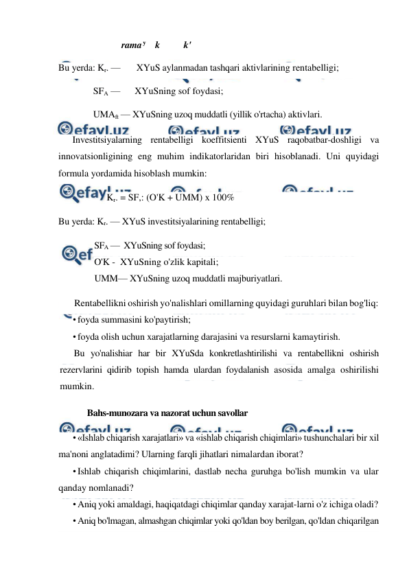  
 
rama 
y k 
k' 
Bu yerda: Kr. —       XYuS aylanmadan tashqari aktivlarining rentabelligi;  
SFA —      XYuSning sof foydasi;  
UMAft — XYuSning uzoq muddatli (yillik o'rtacha) aktivlari. 
Investitsiyalarning rentabelligi koeffitsienti XYuS raqobatbar-doshligi va 
innovatsionligining eng muhim indikatorlaridan biri hisoblanadi. Uni quyidagi 
formula yordamida hisoblash mumkin: 
Kr. = SF,: (O'K + UMM) x 100% 
Bu yerda: Kr. — XYuS investitsiyalarining rentabelligi; 
SFA —  XYuSning sof foydasi; 
O'K -  XYuSning o'zlik kapitali; 
UMM— XYuSning uzoq muddatli majburiyatlari. 
Rentabellikni oshirish yo'nalishlari omillarning quyidagi guruhlari bilan bog'liq: 
• foyda summasini ko'paytirish; 
• foyda olish uchun xarajatlarning darajasini va resurslarni kamaytirish. 
Bu yo'nalishiar har bir XYuSda konkretlashtirilishi va rentabellikni oshirish 
rezervlarini qidirib topish hamda ulardan foydalanish asosida amalga oshirilishi 
mumkin. 
Bahs-munozara va nazorat uchun savollar 
• «Ishlab chiqarish xarajatlari» va «ishlab chiqarish chiqimlari» tushunchalari bir xil 
ma'noni anglatadimi? Ularning farqli jihatlari nimalardan iborat? 
• Ishlab chiqarish chiqimlarini, dastlab necha guruhga bo'lish mumkin va ular 
qanday nomlanadi? 
• Aniq yoki amaldagi, haqiqatdagi chiqimlar qanday xarajat-larni o'z ichiga oladi? 
• Aniq bo'lmagan, almashgan chiqimlar yoki qo'ldan boy berilgan, qo'ldan chiqarilgan 
