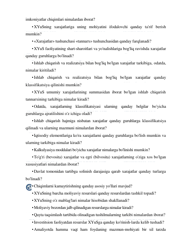  
 
imkoniyatlar chiqimlari nimalardan iborat? 
• XYuSning xarajatlariga uning mohiyatini ifodalovchi qanday ta'rif berish 
mumkin? 
• «Xarajatlar» tushunchasi «tannarx» tushunchasidan qanday farqlanadi? 
• XYuS faoliyatining shart-sharoitlari va yo'nalishlariga bog'liq ravishda xarajatlar 
qanday guruhlarga bo'linadi? 
• Ishlab chiqarish va realizatsiya bilan bog'liq bo'lgan xarajatlar tarkibiga, odatda, 
nimalar kiritiladi? 
• Ishlab chiqarish va realizatsiya bilan bog'liq bo'lgan xarajatlar qanday 
klassifikatsiya qilinishi mumkin? 
• XYuS umumiy xarajatlarining summasidan iborat bo'lgan ishlab chiqarish 
tannarxining tarkibiga nimalar kiradi? 
• 
Odatda, xarajatlarning klassifikatsiyasi ularning qanday belgilar bo'yicha 
guruhlarga ajratilishini o'z ichiga oladi? 
• Ishlab chiqarish hajmiga nisbatan xarajatlar qanday guruhlarga klassifikatsiya 
qilinadi va ularning mazmuni nimalardan iborat? 
• Iqtisodiy elementlariga ko'ra xarajatlarni qanday guruhlarga bo'lish mumkin va 
ularning tarkibiga nimalar kiradi? 
• Kalkulyasiya moddalari bo'yicha xarajatlar nimalarga bo'linishi mumkin? 
• To'g'ri (bevosita) xarajatlar va egri (bilvosita) xarajatlarning o'ziga xos bo'lgan 
xususiyatlari nimalardan iborat? 
• Davlat tomonidan tartibga solinish darajasiga qarab xarajatlar qanday turlarga 
bo'linadi? 
• Chiqimlarni kamaytirishning qanday asosiy yo'llari mavjud? 
• XYuSning barcha moliyaviy resurslari qanday resurslardan tashkil topadi? 
• XYuSning o'z mablag'lari nimalar hisobidan shakllanadi? 
• Moliyaviy bozordan jalb qilinadigan resurslarga nimalar kiradi? 
• Qayta taqsimlash tartibida olinadigan tushilmalarning tarkibi nimalardan iborat? 
• Investitsion faoliyatdan resurslar XYuSga qanday ko'rinish-larda kelib tushadi? 
• Amaliyotda hamma vaqt ham foydaning mazmun-mohiyati bir xil tarzda 
