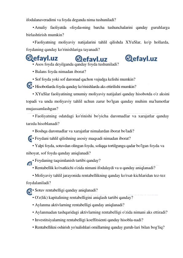  
 
ifodalanaveradimi va foyda deganda nima tushuniladi? 
• Amaliy faoliyatda «foyda»ning barcha tushunchalarini qanday guruhlarga 
birlashtirish mumkin? 
• Faoliyatning moliyaviy natijalarini tahlil qilishda XYuSlar, ko'p hollarda, 
foydaning qanday ko'rinishlariga tayanadi? 
 
• Asos foyda deyilganda qanday foyda tushuniladi? 
• Balans foyda nimadan iborat? 
• Sof foyda yoki sof daromad qachon vujudga kelishi mumkin? 
• Hisobotlarda foyda qanday ko'rinishlarda aks ettirilishi rnumkin? 
• XYuSlar faoliyatining umumiy moliyaviy natijalari qanday hisobotda o'z aksini 
topadi va unda moliyaviy tahlil uchun zarur bo'lgan qanday muhim ma'lumotlar 
mujassamlashgan? 
• Faoliyatning odatdagi ko'rinishi bo'yicha daromadlar va xarajatlar qanday 
tarzda hisoblanadi? 
• Boshqa daromadlar va xarajatlar nimalardan iborat bo'ladi? 
• Foydani tahlil qilishning asosiy maqsadi nimadan iborat? 
• Yalpi foyda, sotuvdan olingan foyda, soliqqa tortilgunga qadar bo'lgan foyda va 
nihoyat, sof foyda qanday aniqlanadi? 
• Foydaning taqsimlanish tartibi qanday? 
• Rentabellik ko'rsatkichi o'zida nimani ifodalaydi va u qanday aniqlanadi? 
• Moliyaviy tahlil jarayonida rentabellikning qanday ko'rsat-kichlaridan tez-tez 
foydalaniladi? 
• Sotuv rentabelligi qanday aniqlanadi? 
• O'z(lik) kapitalining rentabelligini aniqlash tartibi qanday? 
• Aylanma aktivlarning rentabelligi qanday aniqlanadi? 
• Aylanmadan tashqaridagi aktivlarning rentabelligi o'zida nimani aks ettiradi? 
• Investitsiyalarning rentabelligi koeffitsienti qanday hisobla-nadi? 
• Rentabellikni oshirish yo'nalishlari omillarning qanday guruh-lari bilan bog'liq? 
