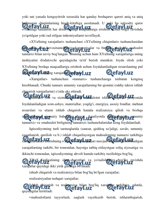  
 
yoki uni yanada kengaytirish xususida har qanday boshqaruv qarori aniq va aniq 
bo'lmagan chiqimlarning hisob-kitobiga asoslanadi. U yoki bu iqtisodiy qaror 
o'rtasidagi tanlanish har doim boshqa maqsadlarga erishish uchun ongli ravishda 
yo'qotilgan yoki rad etilgan imkoniyatlarni tavsiflaydi. 
«XYuSning xarajatlari» tushunchasi «XYuSning chiqimlari» tushunchasidan 
farq qilib, ular bevositamoliyaviy kategoriyalar va birinchi navbatda mahsulot 
tannarxi bilan uzviy bog'langan. Shuning uchun ham XYuSning xarajatlariga uning 
mohiyatini ifodalovchi quyidagicha ta'rif berish mumkin: foyda olish yoki 
XYuSning boshqa maqsadlariga erishish uchun foydalaniladigan resurslaming pul 
qiymatiga XYuSning xarajatlari deyiladi. 
«Xarajatlar» 
tushunchasi 
«tannarx» 
tushunchasiga 
nisbatan 
kengroq 
hisoblanadi. Chunki tannarx umumiy xarajatlarning bir qismini (oddiy takror ishlab 
chiqarish xarajatlarini) o'zida aks ettiradi. 
Mahsulot (ish va xizmat) tannarxi mahsulotni ishlab chiqarish jarayonida 
foydalaniladigan xom-ashyo, materiallar, yoqilg'i, energiya, asosiy fondlar, mehnat 
resurslari va ularni ishlab chiqarish hamda realizatsiya qilish va boshqa 
xarajatlarning qiymatiy bahosidan iborat. Amaliyotda «mahsulotning umumiy 
tannarxi» va «mahsulot birligining tannarxi» tushunchalaridan keng foydalaniladi. 
Iqtisodiyotning turli tarmoqlarida (sanoat, qishloq xo'jaligi, savdo, umumiy 
ovqatlanish, qurilish va b.) ishlab chiqarilayotgan mahsulotning tannarxi tarkibiga 
xarajatlarni aks ettirishning o'ziga xos xususiyatlari mavjud. Tannarxga kiritiladigan 
xarajatlarning tarkibi, bir tomondan, hayotga tatbiq etilayotgan soliq siyosatiga va 
ikkinchi tomondan, iqtisodiyotning ahvoli hamda tarkibiy tuzilishiga bog'liq. 
XYuS faoliyatining shart-sharoitlari va yo'nalishlariga bog'liq ravishda 
xarajatlar quyidagi ikki yirik guruhga bo'linadi: 
ishiab chiqarish va realizatsiya bilan bog'liq bo'lgan xarajatlar; 
realizatsiyadan tashqari xarajatlar; 
Ishlab chiqarish va realizatsiya bilan bog'liq xarajatlar tarkibiga, odatda, 
quyidagilar kiritiladi: 
• mahsulotlarni tayyorlash, saqlash vayetkazib berish, ishlarnibajarish, 
