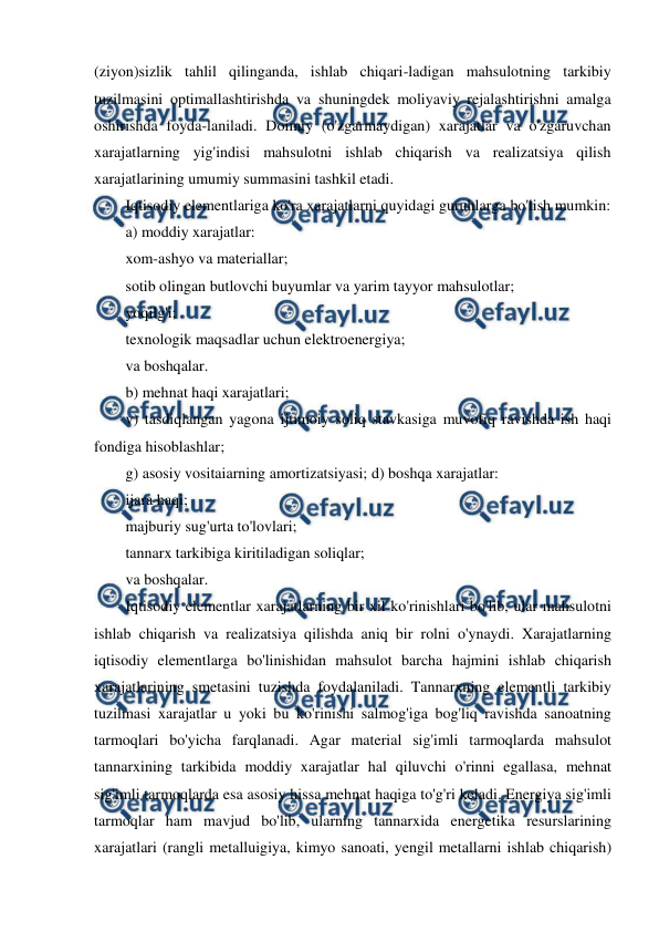  
 
(ziyon)sizlik tahlil qilinganda, ishlab chiqari-ladigan mahsulotning tarkibiy 
tuzilmasini optimallashtirishda va shuningdek moliyaviy rejalashtirishni amalga 
oshirishda foyda-laniladi. Doimiy (o'zgarmaydigan) xarajatlar va o'zgaruvchan 
xarajatlarning yig'indisi mahsulotni ishlab chiqarish va realizatsiya qilish 
xarajatlarining umumiy summasini tashkil etadi. 
Iqtisodiy elementlariga ko'ra xarajatlarni quyidagi guruhlarga bo'lish mumkin: 
a) moddiy xarajatlar: 
xom-ashyo va materiallar; 
sotib olingan butlovchi buyumlar va yarim tayyor mahsulotlar; 
yoqilg'i; 
texnologik maqsadlar uchun elektroenergiya; 
va boshqalar. 
b) mehnat haqi xarajatlari; 
v) tasdiqlangan yagona ijtimoiy soliq stavkasiga muvofiq ravishda ish haqi 
fondiga hisoblashlar; 
g) asosiy vositaiarning amortizatsiyasi; d) boshqa xarajatlar: 
ijara haqi; 
majburiy sug'urta to'lovlari; 
tannarx tarkibiga kiritiladigan soliqlar; 
va boshqalar. 
Iqtisodiy elementlar xarajatlarning bir xil ko'rinishlari bo'lib, ular mahsulotni 
ishlab chiqarish va realizatsiya qilishda aniq bir rolni o'ynaydi. Xarajatlarning 
iqtisodiy elementlarga bo'linishidan mahsulot barcha hajmini ishlab chiqarish 
xarajatlarining smetasini tuzishda foydalaniladi. Tannarxning elementli tarkibiy 
tuzilmasi xarajatlar u yoki bu ko'rinishi salmog'iga bog'liq ravishda sanoatning 
tarmoqlari bo'yicha farqlanadi. Agar material sig'imli tarmoqlarda mahsulot 
tannarxining tarkibida moddiy xarajatlar hal qiluvchi o'rinni egallasa, mehnat 
sig'imli tarmoqlarda esa asosiy hissa mehnat haqiga to'g'ri keladi. Energiya sig'imli 
tarmoqlar ham mavjud bo'lib, ularning tannarxida energetika resurslarining 
xarajatlari (rangli metalluigiya, kimyo sanoati, yengil metallarni ishlab chiqarish) 
