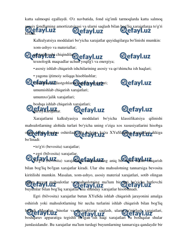  
 
katta salmoqni egallaydi. O'z navbatida, fond sig'imli tarmoqlarda katta salmoq 
asosiy fondlarning amortizatsiyasi va ularni saqlash bilan bog'liq xarajatlarga to'g'ri 
keladi. 
Kalkulyatsiya moddalari bo'yicha xarajatlar quyidagilarga bo'linishi mumkin: 
xom-ashyo va materiallar; 
qaytariluvchi chiqindilar; 
texnologik maqsadlar uchun yoqilg'i va energiya; 
• asosiy ishlab chiqarish ishchilarining asosiy va qo'shimcha ish haqlari; 
• yagona ijtimoiy soliqqa hisoblashlar; 
• mashina va dastgohlarni saqlash xarajatlari; 
umumishlab chiqarish xarajatlari; 
umumxo'jalik xarajatlari; 
boshqa ishlab chiqarish xarajatlari; 
qarziy xarajatlar. 
Xarajatlarni kalkulyasiya moddalari bo'yicha klassifikatsiya qilinishi 
mahsulotlarning alohida turlari bo'yicha uning o'ziga xos xususiyatlarini hisobga 
olgan holda amalga oshiriladi. Bu belgiga ko'ra XYuSlarning xarajatlari ikkiga 
bo'linadi: 
• to'g'ri (bevosita) xarajatlar;  
• egri (bilvosita) xarajatlar. 
To'g'ri (bevosita) xarajatlarga mahsulotning aniq bir turini ishlab chiqarish 
bilan bog'liq bo'lgan xarajatlar kiradi. Ular shu mahsulotning tannarxiga bevosita 
kiritilishi mumkin. Masalan, xom-ashyo, asosiy material xarajatlari, sotib olingan 
yarim tayyor mahsulotlar va mahsulotning ma'lum bir turi bo'yicha butlovchi 
buyumlar bilan bog'liq xarajatlar ana shunday xarajatlar hisoblanadi. 
Egri (bilvosita) xarajatlar butun XYuSda ishlab chiqarish jarayonini amalga 
oshirish yoki mahsulotlarning bir necha turlarini ishlab chiqarish bilan bog'liq 
bo'ladi. Masalan, binolar va dastgohlarni saqlash, ularni ta'mirlash xarajatlari, 
boshqaruv apparatiga tegishli bo'lgan ish haqi xarajatlari va boshqalar shular 
jumlasidandir. Bu xarajatlar ma'lum turdagi buyumlarning tannarxiga qandaydir bir 
