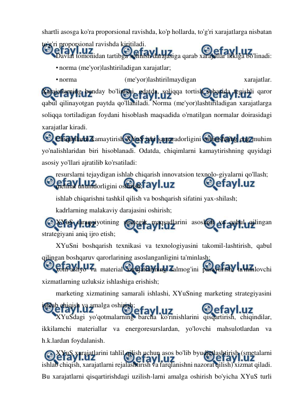  
 
shartli asosga ko'ra proporsional ravishda, ko'p hollarda, to'g'ri xarajatlarga nisbatan 
to'g'ri proporsional ravishda kiritiladi. 
Davlat tomonidan tartibga solinish darajasiga qarab xarajatlar ikkiga bo'linadi: 
• norma (me'yor)lashtiriladigan xarajatlar; 
• norma 
(me'yor)lashtirilmaydigan 
xarajatlar. 
Xarajatlarning bunday bo'linishi, odatda, soliqqa tortish sohasida tegishli qaror 
qabul qilinayotgan paytda qo'llaniladi. Norma (me'yor)lashtiriladigan xarajatlarga 
soliqqa tortiladigan foydani hisoblash maqsadida o'rnatilgan normalar doirasidagi 
xarajatlar kiradi. 
Chiqimlarni kamaytirish XYuS ishi samaradorligini oshirishning eng muhim 
yo'nalishlaridan biri hisoblanadi. Odatda, chiqimlarni kamaytirishning quyidagi 
asosiy yo'llari ajratilib ko'rsatiladi: 
resurslarni tejaydigan ishlab chiqarish innovatsion texnolo-giyalarni qo'llash; 
mehnat unumdorligini oshirish; 
ishlab chiqarishni tashkil qilish va boshqarish sifatini yax-shilash; 
kadrlarning malakaviy darajasini oshirish; 
XYuS taraqqiyotining strategik maqsadlarini asoslash va qabul qilingan 
strategiyani aniq ijro etish; 
XYuSni boshqarish texnikasi va texnologiyasini takomil-lashtirish, qabul 
qilingan boshqaruv qarorlarining asoslanganligini ta'minlash; 
xom-ashyo va material xarajatlarining salmog'ini pasaytirish, ta'minlovchi 
xizmatlarning uzluksiz ishlashiga erishish; 
marketing xizmatining samarali ishlashi, XYuSning marketing strategiyasini 
ishlab chiqish va amalga oshirish; 
XYuSdagi yo'qotmalarning barcha ko'rinishlarini qisqartirish, chiqindilar, 
ikkilamchi materiallar va energoresurslardan, yo'lovchi mahsulotlardan va 
h.k.lardan foydalanish. 
XYuS xarajatlarini tahlil qilish uchun asos bo'lib byudjetlashtirish (smetalarni 
ishlab chiqish, xarajatlarni rejalashtirish va farqlanishni nazorat qilish) xizmat qiladi. 
Bu xarajatlarni qisqartirishdagi uzilish-larni amalga oshirish bo'yicha XYuS turli 
