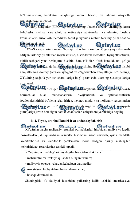  
 
bo'linmalarining liarakatini aniqlashga imkon beradi, bu ishning istiqbolli 
yo'nalishlarini aniqlaydi. 
Moddiy xarajatlar (FIFO, LIFO, qiymatning o'rtacha tortiluv-chanligiga ko'ra 
baholash), mehnat xarajatlari, amortizatsiya ajrat-malari va ularning boshqa 
ko'rinishlarini hisoblash metodikasi tahlil jarayonida muhim tarkibiy qism sifatida 
maydonga chiqadi. 
XYuS xarajatlarini samarali boshqarish uchun zarur bo'ladigan yuqorida sanab 
o'tilgan tarkibiy qismlardan (rejalashtirish, hisob-kitob metodlari, byudjetlashtirish, 
tahlil) tashqari yana boshqaruv hisobini ham ta'kidlab o'tish kerakki, uni yo'lga 
qo'ymasdan turib, xarajatlarni samarali boshqarishning iloji yo'q. Boshqaruv hisobi 
xarajatlarning doimiy (o'zgarmaydigan) va o'zgaruvchan xarajatlarga bo'linishiga, 
XYuSning xo'jalik yuritish sharoitlariga bog'liq ravishda ularning xususiyatlariga 
asoslanadi. 
Mahsulot ishlab chiqarish chiqimlarini kamaytirish XYuSning mol yetkazib 
beruvchilar 
bilan 
munosabatlarini 
rivojlantirish 
va 
optimallashtirish 
(oqilonalashtirish) bo'yicha rejali ishiga, mehnat, moddiy va moliyaviy resurslardan 
oqilona foydalanishiga, iste'molchilarning talablariga va ilmiy-texnika taraqqiyoti 
yutuqlariga javob beradigan harakatchan ishlab chiqarishni yaratishiga bog'liq. 
11.2. Foyda, uni shakllantirish va undan foydalanish 
XYuSning barcha moliyaviy resurslari o'z mablag'lari hisobidan, moliya va kredit 
bozorlaridan jalb qilinadigan resurslar hisobidan, uzoq muddatli, qisqa muddatli 
kreditlashtirish va kreditorlik qarzlari-dan iborat bo'lgan qarziy mablag'lar 
ko'rinishidagi resurslardan tashkil topadi. 
XYuSning o'z mablag'lari quyidagilar hisobidan shakllanadi: 
• mahsulotni realizatsiya qilishdan olingan tushum; 
• moliyaviy operatsiyalardan keladigan daromadlar; 
• investitsion faoliyatdan olingan daromadlar; 
• boshqa daromadlar. 
Shuningdek, o'z faoliyati hisobidan pullarning kelib tushishi amortizatsiya 
