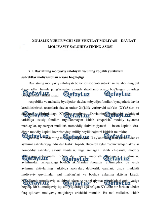  
 
 
 
 
 
XO’JALIK YURITUVCHI SUB’YEKTLAT MOLIYASI – DAVLAT 
MOLIYAVIY SALOHIYATINING ASOSI 
 
 
 
7.1. Davlatning moliyaviy salohiyati va uning xo'jalik yurituvchi 
sub'ektlar moliyasi bilan o'zaro bog'liqligi 
Davlatning moliyaviy salohiyati bozor iqtisodiyoti sub'ektlari va aholining pul 
daromadlari hamda jamg'armalari asosida shakllanib o'zaro bog'langan quyidagi 
bo'g'inlardan tashkil topadi: 
respublika va mahalliy byudjetlar, davlat nobyudjet fondlari byudjetlari; davlat 
kreditlashtirish resurslari; davlat unitar Xo'jalik yurituvchi sub'ekt (XYuS)lari va 
davlatning ishtirpkidagi XYuSlar moliyasi. Davlatning moliyaviy salohiyati 
tarkibiga asosiy fondlar, tugallanmagan ishlab chiqarish, moddiy aylanma 
mablag'lar, uy-ro'zg'or mulklari, nomoddiy aktivlar qiymati — inson kapitali kira-
digan moddiy kapital ko'rinishidagi milliy boylik hajmini kiritish mumkin; 
xususiy XYuSlarning moliyaviy salohiyati. U aylanmadan tashqari aktivlar va 
aylanma aktivlari yig'indisidan tashkil topadi. Bu yerda aylanmadan tashqari aktivlar 
nomoddiy aktivlar, asosiy vositalar, tugallanmagan ishlab chiqarish, moddiy 
boyliklarga daromadli qo'yilmalar, uzoq muddatli moliyaviy quyilmalar, 
aylanmadan tashqaridagi boshqa aktivlardan iboratdir. Shuningdek, bu yerda 
aylanma aktivlarning tarkibiga zaxiralar, debitorlik qarzlari, qisqa muddatli 
moliyaviy quyilmalar, pul mablag'lari va boshqa aylanma aktivlar kiradi. 
XYuSlarning moliyaviy salohiyati ularning yangi qiymat yaratishdagi qobiliyatiga 
bog'liq. Bir xil moliyaviy-iqtisodiy qudratga ega bo'lgan XYuSlar bir-biridan tubdan 
farq qiluvchi moliyaviy natijalarga erishishi mumkin. Bu mol-mulkdan, ishlab 
