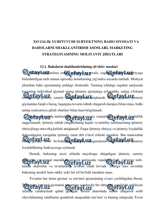  
 
 
 
 
 
XO‘JALIK YURITUVCHI SUBYEKTNING BAHO SIYOSATI VA 
BAHOLARNI SHAKLLANTIRISH ASOSLARI, MARKETING 
STRATEGIYASINING MOLIYAVIY JIHATLARI 
 
12.1. Baholarni shakllantirishning ob'ektiv asoslari 
«Baho» tushunchasi ostida, odatda, eng awalo, yagona sintetik kategoriyaga 
birlashtirilgan turli-tuman iqtisodiy holatlarning yig'indisi nazarda tutiladi. Mohiyat 
jihatidan baho qiymatning puldagi ifodasidir. Tarmoq ichidagi raqobat natijasida 
tovarning individual qiymati uning ijtimoiy qiymatiga aylanadiki, uning o'lchami 
mehnatning ijtimoiy zaruriy xarajatlari bilan aniqlanadi. Bozor qiymati, ijtimoiy 
qiymatdan farqli o'laroq, faqatgina tovarni ishlab chiqarish darajasi bilan emas, balki 
uning realizatsiya qilish shartlari bilan ham belgilanadi. 
Bozor sharoitida mehnatning ijtimoiy zaruriy xarajatlari va ijtimoiy foydalilik 
taqqoslanadi, ijtimoiy ishlab chiqarishning hajmi va tarkibiy tuzilmasining ijtimoiy 
ehtiyojlarga muvofiq kelishi aniqlanadi. Faqat ijtimoiy ehtiyoj va ijtimoiy foydalilik 
doirasidagina xarajatlar ijtimoiy zarur deb e'tirof etilishi mumkin. Shu munosabat 
bilan qiymat hosil bo'lishining iqtisodiy chegaralarini shakllantirish ijtimoiy 
foydalilikning funksiyasiga aylanadi. 
Demak, bahoning asosi sifatida maydonga chiqadigan ijtimoiy zaruriy 
xarajatlar va qiymat murakkab jarayon natijasida vujudga keladi, o'zlariga turli-
tuman sharoitlar va ta'sirlarning ta'sirini sinab ko'radi. Shunga mos ravishda 
bahoning modeli ham oddiy yoki bir xil bo'lishi mumkin emas. 
Tovarlar har doim qiymat va iste'mol qiymatining o'zaro yaxlitligidan iborat. 
Tovarning iste'mol qiymatini tovarning qandaydir bir ehtiyojni qondirish qobiliyati 
sifatida xarakterlash qabul qilingan. Bozor sharoitida ishlab chiqarish sotib 
oluvchilarning talablarini qondirish maqsadida iste'mol va buning natijasida Tovar 

