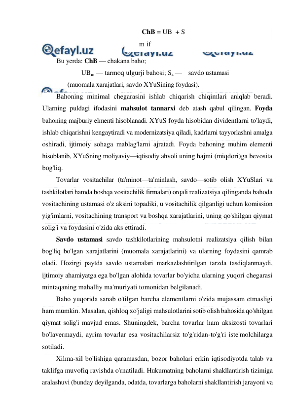  
 
ChB = UB  + S 
m if 
Bu yerda: ChB — chakana baho; 
UBm — tarmoq ulgurji bahosi; Sa —    savdo ustamasi 
(muomala xarajatlari, savdo XYuSining foydasi). 
Bahoning minimal chegarasini ishlab chiqarish chiqimlari aniqlab beradi. 
Ularning puldagi ifodasini mahsulot tannarxi deb atash qabul qilingan. Foyda 
bahoning majburiy elmenti hisoblanadi. XYuS foyda hisobidan dividentlarni to'laydi, 
ishlab chiqarishni kengaytiradi va modernizatsiya qiladi, kadrlarni tayyorlashni amalga 
oshiradi, ijtimoiy sohaga mablag'larni ajratadi. Foyda bahoning muhim elementi 
hisoblanib, XYuSning moliyaviy—iqtisodiy ahvoli uning hajmi (miqdori)ga bevosita 
bog'liq. 
Tovarlar vositachilar (ta'minot—ta'minlash, savdo—sotib olish XYuSlari va 
tashkilotlari hamda boshqa vositachilik firmalari) orqali realizatsiya qilinganda bahoda 
vositachining ustamasi o'z aksini topadiki, u vositachilik qilganligi uchun komission 
yig'imlarni, vositachining transport va boshqa xarajatlarini, uning qo'shilgan qiymat 
solig'i va foydasini o'zida aks ettiradi. 
Savdo ustamasi savdo tashkilotlarining mahsulotni realizatsiya qilish bilan 
bog'liq bo'lgan xarajatlarini (muomala xarajatlarini) va ularning foydasini qamrab 
oladi. Hozirgi paytda savdo ustamalari markazlashtirilgan tarzda tasdiqlanmaydi, 
ijtimoiy ahamiyatga ega bo'lgan alohida tovarlar bo'yicha ularning yuqori chegarasi 
mintaqaning mahalliy ma'muriyati tomonidan belgilanadi. 
Baho yuqorida sanab o'tilgan barcha elementlarni o'zida mujassam etmasligi 
ham mumkin. Masalan, qishloq xo'jaligi mahsulotlarini sotib olish bahosida qo'shilgan 
qiymat solig'i mavjud emas. Shuningdek, barcha tovarlar ham aksizosti tovarlari 
bo'lavermaydi, ayrim tovarlar esa vositachilarsiz to'g'ridan-to'g'ri iste'molchilarga 
sotiladi. 
Xilma-xil bo'lishiga qaramasdan, bozor baholari erkin iqtisodiyotda talab va 
taklifga muvofiq ravishda o'rnatiladi. Hukumatning baholarni shakllantirish tizimiga 
aralashuvi (bunday deyilganda, odatda, tovarlarga baholarni shakllantirish jarayoni va 
