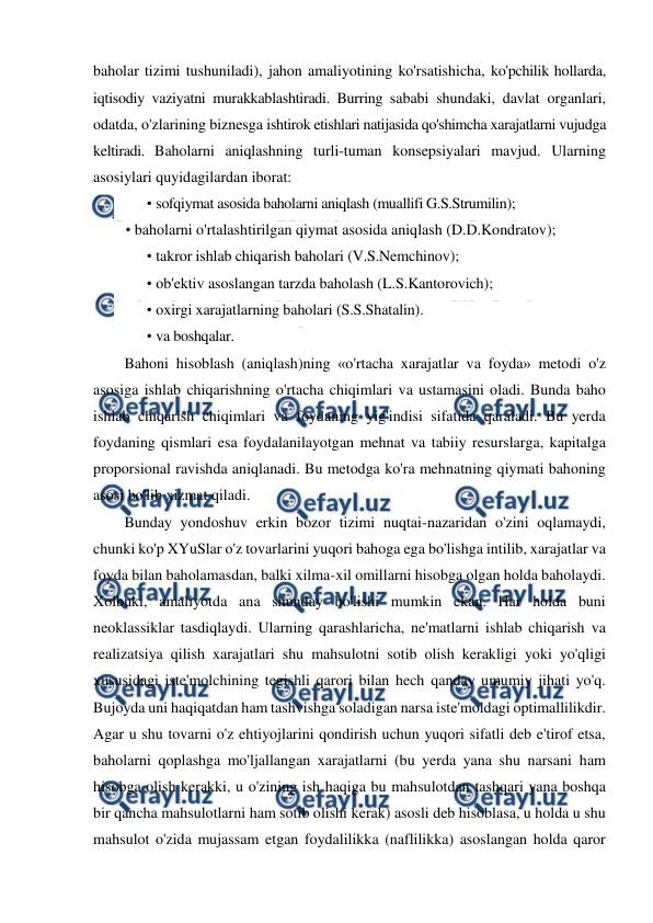  
 
baholar tizimi tushuniladi), jahon amaliyotining ko'rsatishicha, ko'pchilik hollarda, 
iqtisodiy vaziyatni murakkablashtiradi. Burring sababi shundaki, davlat organlari, 
odatda, o'zlarining biznesga ishtirok etishlari natijasida qo'shimcha xarajatlarni vujudga 
keltiradi. Baholarni aniqlashning turli-tuman konsepsiyalari mavjud. Ularning 
asosiylari quyidagilardan iborat: 
• sofqiymat asosida baholarni aniqlash (muallifi G.S.Strumilin); 
• baholarni o'rtalashtirilgan qiymat asosida aniqlash (D.D.Kondratov); 
• takror ishlab chiqarish baholari (V.S.Nemchinov); 
• ob'ektiv asoslangan tarzda baholash (L.S.Kantorovich); 
• oxirgi xarajatlarning baholari (S.S.Shatalin). 
• va boshqalar. 
Bahoni hisoblash (aniqlash)ning «o'rtacha xarajatlar va foyda» metodi o'z 
asosiga ishlab chiqarishning o'rtacha chiqimlari va ustamasini oladi. Bunda baho 
ishlab chiqarish chiqimlari va foydaning yig'indisi sifatida qaraladi. Bu yerda 
foydaning qismlari esa foydalanilayotgan mehnat va tabiiy resurslarga, kapitalga 
proporsional ravishda aniqlanadi. Bu metodga ko'ra mehnatning qiymati bahoning 
asosi bo'lib xizmat qiladi. 
Bunday yondoshuv erkin bozor tizimi nuqtai-nazaridan o'zini oqlamaydi, 
chunki ko'p XYuSlar o'z tovarlarini yuqori bahoga ega bo'lishga intilib, xarajatlar va 
foyda bilan baholamasdan, balki xilma-xil omillarni hisobga olgan holda baholaydi. 
Xolbuki, amaliyotda ana shunday bo'lishi mumkin ekan. Har holda buni 
neoklassiklar tasdiqlaydi. Ularning qarashlaricha, ne'matlarni ishlab chiqarish va 
realizatsiya qilish xarajatlari shu mahsulotni sotib olish kerakligi yoki yo'qligi 
xususidagi iste'molchining tegishli qarori bilan hech qanday umumiy jihati yo'q. 
Bujoyda uni haqiqatdan ham tashvishga soladigan narsa iste'moldagi optimallilikdir. 
Agar u shu tovarni o'z ehtiyojlarini qondirish uchun yuqori sifatli deb e'tirof etsa, 
baholarni qoplashga mo'ljallangan xarajatlarni (bu yerda yana shu narsani ham 
hisobga olish kerakki, u o'zining ish haqiga bu mahsulotdan tashqari yana boshqa 
bir qancha mahsulotlarni ham sotib olishi kerak) asosli deb hisoblasa, u holda u shu 
mahsulot o'zida mujassam etgan foydalilikka (naflilikka) asoslangan holda qaror 
