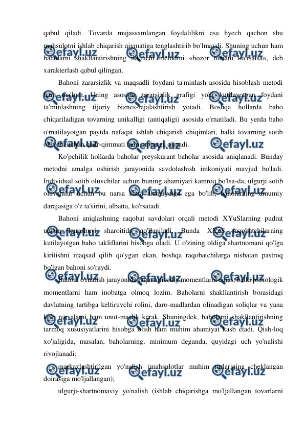  
 
qabul qiladi. Tovarda mujassamlangan foydalilikni esa hyech qachon shu 
mahsulotni ishlab chiqarish qiymatiga tenglashtirib bo'lmaydi. Shuning uchun ham 
baholarni shakllantirishning ikkinchi metodini «bozor nimani ko'rsatsa», deb 
xarakterlash qabul qilingan. 
Bahoni zararsizlik va maqsadli foydani ta'minlash asosida hisoblash metodi 
ham ma'lum. Uning asosida zararsizlik grafigi yoki kutilayotgan foydani 
ta'minlashning tijoriy biznes-rejalashtirish yotadi. Boshqa hollarda baho 
chiqariladigan tovarning unikalligi (antiqaligi) asosida o'rnatiladi. Bu yerda baho 
o'rnatilayotgan paytda nafaqat ishlab chiqarish chiqimlari, balki tovarning sotib 
oluvchi uchun qadr-qimmati ham inobatga olinadi. 
Ko'pchilik hollarda baholar preyskurant baholar asosida aniqlanadi. Bunday 
metodni amalga oshirish jarayonida savdolashish imkoniyati mavjud bo'ladi. 
Individual sotib oluvchilar uchun buning ahamiyati kamroq bo'lsa-da, ulgurji sotib 
oluvchilar uchun bu narsa katta ahamiyatga ega bo'lib, baholarning umumiy 
darajasiga o'z ta'sirini, albatta, ko'rsatadi. 
Bahoni aniqlashning raqobat savdolari orqali metodi XYuSlarning pudrat 
uchun kurashuvi sharoitida qo'llaniladi. Bunda 
XYuS raqobatchilarning 
kutilayotgan baho takliflarini hisobga oladi. U o'zining oldiga shartnomani qo'lga 
kiritishni maqsad qilib qo'ygan ekan, boshqa raqobatchilarga nisbatan pastroq 
bo'lgan bahoni so'raydi. 
Bahoni o'rnatish jarayonida faqat iqtisodiy momentlarni emas, balki psixologik 
momentlarni ham inobatga olmoq lozim. Baholarni shakllantirish borasidagi 
davlatning tartibga keltiruvchi rolini, daro-madlardan olinadigan soliqlar va yana 
ko'p narsalarni ham unut-maslik kerak. Shuningdek, baholarni shakllantirishning 
tarmoq xususiyatlarini hisobga olish ham muhim ahamiyat kasb etadi. Qish-loq 
xo'jaligida, masalan, baholarning, minimum deganda, quyidagi uch yo'nalishi 
rivojlanadi: 
markazlashtirilgan yo'nalish (mahsulotlar muhim turlarining cheklangan 
doirasiga mo'ljallangan); 
ulgurji-shartnomaviy yo'nalish (ishlab chiqarishga mo'ljallangan tovarlarni 
