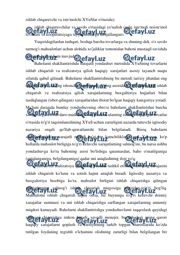  
 
ishlab chiqaruvchi va iste'molchi XYuSlar o'rtasida); 
ishlab chiqaruvchilar va savdo o'rtasidagi yo'nalish (xalq iste'moli noiste'mol 
tovarlari va kooperatsiyaga tayyorlashlarga moijallangan). 
Yuqoridagilardan tashqari, boshqa barcha tovarlarga va shuning-dek, o'z savdo 
tarmog'i mahsulotlari uchun alohida xo'jaliklar tomonidan bahoni mustaqil ravishda 
o'rnatish hollari ham mavjud. 
Baholarni shakllantirishda xarajatli yondashuv metodida XYuSning tovarlarni 
ishlab chiqarish va realizatsiya qilish haqiqiy xarajatlari asosiy tayanch nuqta 
sifatida qabul qilinadi. Baholarni shakllantirishning bu metodi tarixiy jihatdan eng 
qadimgi (eski) va eng ishonchli hisoblanadi. Uning asosida XYuS mahsulotni ishlab 
chiqarish va realizatsiya qilish xarajatlarining buxgalteriya hujjatlari bilan 
tasdiqlangan (isbot qilingan) xarajatlaridan iborat bo'lgan haqiqiy kategoriya yotadi. 
Ma'lum darajada bunday yondashuvning obro'si baholarni shakllantirishni barcha 
xarajatlarga normal daro-madlarni to'liq olish va ularning ishlab chiqarilgan tovarlar 
o'rtasida to'g'ri taqsimlanishining XYuS uchun zarurligini nazarda tutuvchi iqtisodiy 
nazariya 
orqali 
qo'llab-quwatlanishi 
bilan 
belgilanadi. 
Biroq 
baholarni 
shakllantirishning xarajatli metodi ba'zi bir kamchiliklarga ega. Xususan, ko'p 
hollarda mahsulot birligiga to'g'ri keluvchi xarajatlarning salmog'ini, bu narsa ushbu 
yondashuvga ko'ra bahoning asosi bo'lishiga qaramasdan, baho o'rnatilganiga 
(aniqlanganiga, belgilanganiga) qadar uni aniqlashning iloji yo'q. 
Mahsulotni realizatsiya qilishning bozorni tashkil etishda bahoning darajasini 
ishlab chiqarish ko'lami va sotish hajmi aniqlab beradi. Iqtisodiy nazariya va 
buxgalteriya hisobiga ko'ra, mahsulot birligini ishlab chiqarishga qilingan 
xarajatlarning salmog'i ishlab chiqarish miqyosiga to'g'ridan-to'g'ri bog'liq. 
Mahsulotni ishlab chiqarish hajmi ortsa, bir buyumga to'g'ri keluvchi doimiy 
xarajatlar summasi va uni ishlab chiqarishga sarflangan xarajatlarning umumiy 
miqdori kamayadi. Baholarni shakllantirishga yondashuvlarni taqqoslash quyidagi 
xulosani chiqarishga imkon beradi: savodli menejer, bu sohadagi uning qarori 
haqiqiy xarajatlarni qoplash va faoliyatning tarkib topgan sharoitlarida ko'zda 
tutilgan foydaning tegishli o'lchamini olishning zarurligi bilan belgilangan bir 
