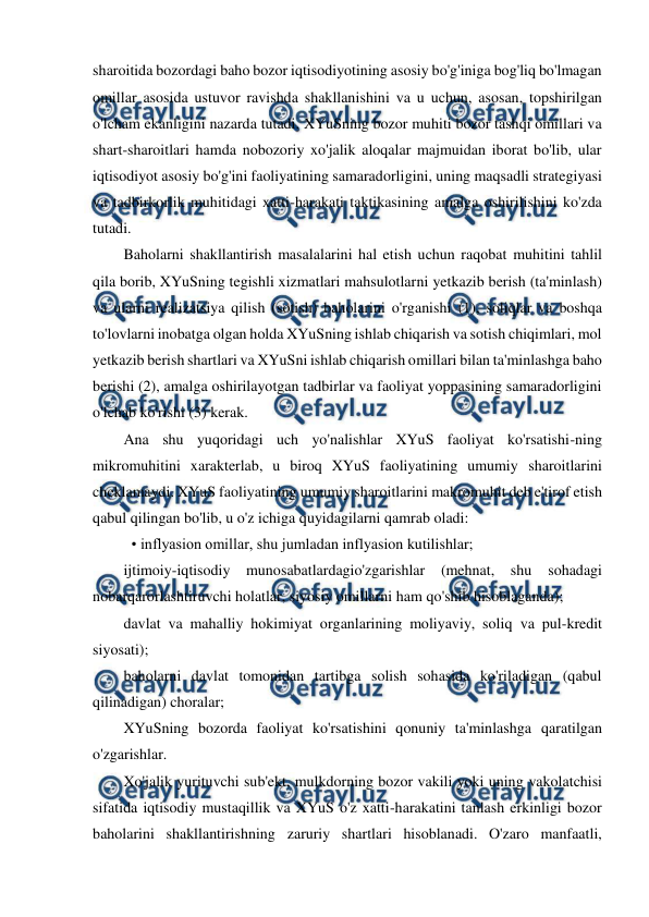  
 
sharoitida bozordagi baho bozor iqtisodiyotining asosiy bo'g'iniga bog'liq bo'lmagan 
omillar asosida ustuvor ravishda shakllanishini va u uchun, asosan, topshirilgan 
o'lcham ekanligini nazarda tutadi. XYuSning bozor muhiti bozor tashqi omillari va 
shart-sharoitlari hamda nobozoriy xo'jalik aloqalar majmuidan iborat bo'lib, ular 
iqtisodiyot asosiy bo'g'ini faoliyatining samaradorligini, uning maqsadli strategiyasi 
va tadbirkorlik muhitidagi xatti-harakati taktikasining amalga oshirilishini ko'zda 
tutadi. 
Baholarni shakllantirish masalalarini hal etish uchun raqobat muhitini tahlil 
qila borib, XYuSning tegishli xizmatlari mahsulotlarni yetkazib berish (ta'minlash) 
va ularni realizatsiya qilish (sotish) baholarini o'rganishi (1), soliqlar va boshqa 
to'lovlarni inobatga olgan holda XYuSning ishlab chiqarish va sotish chiqimlari, mol 
yetkazib berish shartlari va XYuSni ishlab chiqarish omillari bilan ta'minlashga baho 
berishi (2), amalga oshirilayotgan tadbirlar va faoliyat yoppasining samaradorligini 
o'lchab ko'rishi (3) kerak. 
Ana shu yuqoridagi uch yo'nalishlar XYuS faoliyat ko'rsatishi-ning 
mikromuhitini xarakterlab, u biroq XYuS faoliyatining umumiy sharoitlarini 
cheklamaydi. XYuS faoliyatining umumiy sharoitlarini makromuhit deb e'tirof etish 
qabul qilingan bo'lib, u o'z ichiga quyidagilarni qamrab oladi: 
 • inflyasion omillar, shu jumladan inflyasion kutilishlar; 
ijtimoiy-iqtisodiy munosabatlardagio'zgarishlar (mehnat, shu 
sohadagi 
nobarqarorlashtiruvchi holatlar, siyosiy omillarni ham qo'shib hisoblaganda); 
davlat va mahalliy hokimiyat organlarining moliyaviy, soliq va pul-kredit 
siyosati); 
baholarni davlat tomonidan tartibga solish sohasida ko'riladigan (qabul 
qilinadigan) choralar; 
XYuSning bozorda faoliyat ko'rsatishini qonuniy ta'minlashga qaratilgan 
o'zgarishlar. 
Xo'jalik yurituvchi sub'ekt, mulkdorning bozor vakili yoki uning vakolatchisi 
sifatida iqtisodiy mustaqillik va XYuS o'z xatti-harakatini tanlash erkinligi bozor 
baholarini shakllantirishning zaruriy shartlari hisoblanadi. O'zaro manfaatli, 
