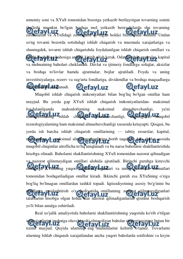  
 
umumiy soni va XYuS tomonidan bozorga yetkazib berilayotgan tovarning sonini 
(bo'lishi mumkin bo'lgan boshqa mol yetkazib beruvchilarda shu tovarning 
zaxiralarini va XYuSdagi zaxiralarni qo'shgan holda) bilish juda muhim. Undan 
so'ng tovarni bozorda sotishdagi ishlab chiqarish va muomala xarajatlariga va 
shuningdek, tovarni ishlab chiqarishda foydalanilgan ishlab chiqarish omillari va 
ishchi kuchining bahosiga aniqlik kiritib olish kerak. Odatda tabiiy resurslar, kapital 
va mehnatning baholari cheklanadi. Davlat va ijtimoiy fondlarga soliqlar, aksizlar 
va boshqa to'lovlar hamda ajratmalar, bojlar ajratiladi. Foyda va uning 
investitsiyalarga, rezerv va sug'urta fondlariga, dividendlar va boshqa maqsadlarga 
taqsimlanishi aniqlanadi. 
Muqobil ishlab chiqarish imkoniyatlari bilan bog'liq bo'lgan omillar ham 
mayjud. Bu yerda gap XYuS ishlab chiqarish imkoniyatlaridan- maksimal 
foydalanilganda 
mahsulotlarning 
maksimal 
almashuvchanligi, 
ya'ni 
mahsulotlarning 
ishlab 
chiqarish 
almashuvchanligi, 
shuningdek, 
muqobil 
texnologiyalarning ham maksimal almashuvchanligi xususida ketayapti. Qisqasi, bu 
yerda ish barcha ishlab chiqarish omillarining — tabiiy resurslar, kapital, 
mehnatning — maksimal almashuvchanligiga borib taqaladi. Ana shular asosida 
muqobil chiqimlar atroflicha to'liq aniqlanadi va bu narsa baholarni shakllantirishda 
hisobga olinadi. Baholarni shakllantirishning XYuS tomonidan nazorat qilinadigan 
va nazorat qilinmaydigan omillari alohida ajratiladi. Birinchi guruhga kiruvchi 
omillarga XYuSning yuqori rahbarlik organlari va uning funsional xizmatlari 
tomonidan boshqariladigan omillar kiradi. Ikkinchi guruh esa XYuSning o'ziga 
bog'liq bo'lmagan omillardan tashkil topadi. Iqtisodiyotning asosiy bo'g'inini bu 
omillarga moslashtirish o'z faoliyatida omillaming nazorat qilinmaydiganlari 
talablarini hisobga olgan holda ular nazorat qilinadiganlarini qtsmini boshqarish 
yo'li bilan amalga oshiriladi. 
Real xo'jalik amaliyotida baholarni shakllantirishning yuqorida ko'rib o'tilgan 
xususiyatlarini inobatga oluvchi yoki olmaydigan baholar strategiyasining butun bir 
tizimi mayjud. Quyida ularning eng muhimlarini keltirib o'tamiz. Tovarlarni 
ularning lshlab chiqansh xarajatlandan ancha yuqori baholarda sotilishini va keyin 
