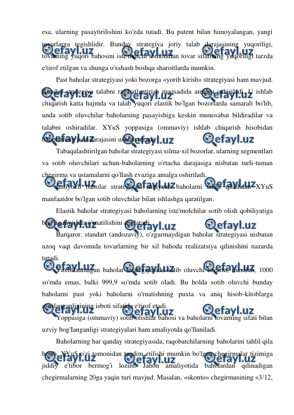  
 
esa, ularning pasaytirilishini ko'zda tutadi. Bu patent bilan himoyalangan, yangi 
tovarlarga tegishlidir. Bunday strategiya joriy talab darajasining yuqoriligi, 
tovarning yuqori bahosini iste'molchi tomonidan tovar sifatining yuqoriligi tarzda 
e'tirof etilgan va shunga o'xshash boshqa sharoitlarda mumkin. 
Past baholar strategiyasi yoki bozorga «yorib kirish» strategiyasi ham mavjud. 
Bunday strategiya talabni rag'batlantirish maqsadida amalga oshiriladi. U ishlab 
chiqarish katta hajmda va talab yuqori elastik bo'lgan bozorlarda samarali bo'lib, 
unda sotib oluvchilar baholarning pasayishiga keskin munosabat bildiradilar va 
talabni oshiradilar. XYuS yoppasiga (ommaviy) ishlab chiqarish hisobidan 
baholarning past darajasini ushlab turadi. 
Tabaqalashtirilgan baholar strategiyasi xilma-xil bozorlar, ularning segmentlari 
va sotib oluvchilari uchun-baholarning o'rtacha darajasiga nisbatan turli-tuman 
chegirma va ustamalarni qo'llash evaziga amalga oshiriladi. 
Imtiyozli baholar strategiyasi imtiyozli baholarni taklif qilishdan XYuS 
manfaatdor bo'lgan sotib oluvchilar bilan ishlashga qaratilgan. 
Elastik baholar strategiyasi baholarning iste'molchilar sotib olish qobiliyatiga 
bog'liq ravishda o'rnatilishini anglatadi. 
Barqaror, standart (andozaviy), o'zgarmaydigan baholar strategiyasi nisbatan 
uzoq vaqt davomida tovarlarning bir xil bahoda realizatsiya qilinishini nazarda 
tutadi. 
Yaxlitlanmagan baholar strategiyasida sotib oluvchi tovarni, masalan, 1000 
so'mda emas, balki 999,9 so'mda sotib oladi. Bu holda sotib oluvchi bunday 
baholarni past yoki baholarni o'rnatishning puxta va aniq hisob-kitoblarga 
asoslanganligining isboti sifatida e'tirof etadi. 
Yoppasiga (ommaviy) sotib olishlar bahosi va baholarni tovarning sifati bilan 
uzviy bog'Ianganligi strategiyalari ham amaliyotda qo'llaniladi. 
Baholarning har qanday strategiyasida, raqobatchilarning baholarini tahlil qila 
borib, XYuS o'zi tomonidan taqdim etilishi mumkin bo'lgan chegirmalar tizimiga 
jiddiy e'tibor bermog'i lozim. Jahon amaliyotida baholardan qilinadigan 
chegirmalarning 20ga yaqin turi mavjud. Masalan, «skonto» chegirmasining «3/12, 
