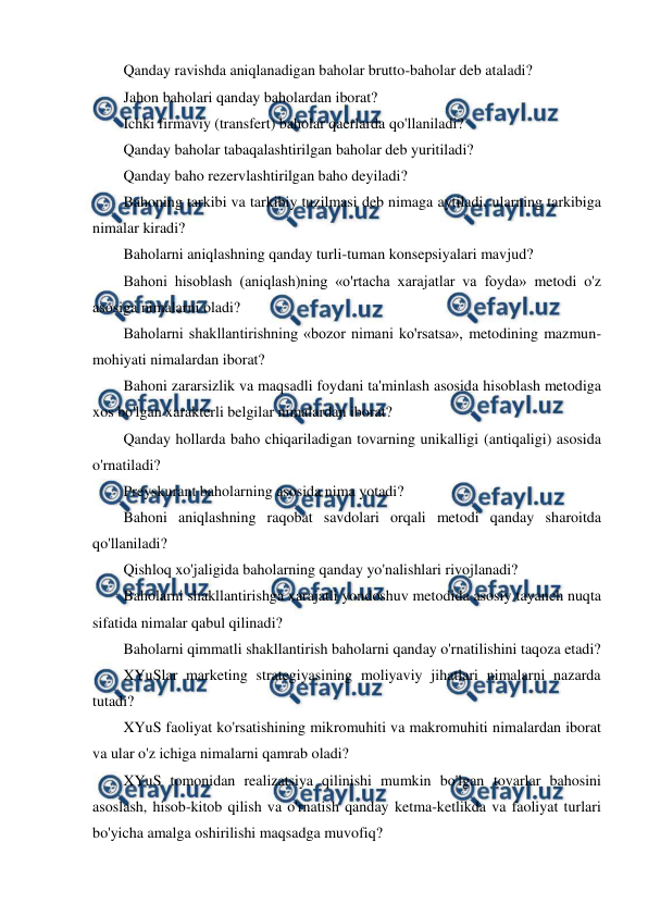  
 
Qanday ravishda aniqlanadigan baholar brutto-baholar deb ataladi? 
Jahon baholari qanday baholardan iborat? 
Ichki firmaviy (transfert) baholar qaerlarda qo'llaniladi? 
Qanday baholar tabaqalashtirilgan baholar deb yuritiladi? 
Qanday baho rezervlashtirilgan baho deyiladi? 
Bahoning tarkibi va tarkibiy tuzilmasi deb nimaga aytiladi, ularning tarkibiga 
nimalar kiradi? 
Baholarni aniqlashning qanday turli-tuman konsepsiyalari mavjud? 
Bahoni hisoblash (aniqlash)ning «o'rtacha xarajatlar va foyda» metodi o'z 
asosiga nimalarni oladi? 
Baholarni shakllantirishning «bozor nimani ko'rsatsa», metodining mazmun-
mohiyati nimalardan iborat? 
Bahoni zararsizlik va maqsadli foydani ta'minlash asosida hisoblash metodiga 
xos bo'lgan xarakterli belgilar nimalardan iborat? 
Qanday hollarda baho chiqariladigan tovarning unikalligi (antiqaligi) asosida 
o'rnatiladi? 
Preyskurant baholarning asosida nima yotadi? 
Bahoni aniqlashning raqobat savdolari orqali metodi qanday sharoitda 
qo'llaniladi? 
Qishloq xo'jaligida baholarning qanday yo'nalishlari rivojlanadi? 
Baholarni shakllantirishga xarajatli yondoshuv metodida asosiy tayanch nuqta 
sifatida nimalar qabul qilinadi? 
Baholarni qimmatli shakllantirish baholarni qanday o'rnatilishini taqoza etadi? 
XYuSlar marketing strategiyasining moliyaviy jihatlari nimalarni nazarda 
tutadi? 
XYuS faoliyat ko'rsatishining mikromuhiti va makromuhiti nimalardan iborat 
va ular o'z ichiga nimalarni qamrab oladi? 
XYuS tomonidan realizatsiya qilinishi mumkin bo'lgan tovarlar bahosini 
asoslash, hisob-kitob qilish va o'rnatish qanday ketma-ketlikda va faoliyat turlari 
bo'yicha amalga oshirilishi maqsadga muvofiq? 
