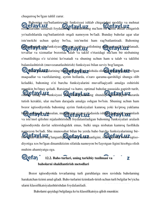  
 
chuqurroq bo'lgan tahlil zarur. 
Bahoning rag'batlantiruvchi funksiyasi ishlab chiqarishni moddiy va mehnat 
resurslaridan samarali foydalanish, mahsulotning ma'lum bir turini ishlab chiqarish 
yo'nalishlarida rag'batlantirish orqali namoyon bo'ladi. Bunday baholar agar ular 
iste'molchi uchun qulay bo'lsa, iste'molni ham rag'batlantiradi. Bahoning 
rag'batlantiruvchi funksiyasi bozorni tartibga solishning muhim omili hisoblanadi, 
tovarlar va xizmatlar bozorida talab va taklif o'rtasidagi ma'lum bir nisbatning 
o'rnatilishiga o'z ta'sirini ko'rsatadi va shuning uchun ham u talab va taklifni 
balanslashtirish (muvozanatlashtirish) funksiyasi bilan uzviy bog'langan. 
Baho funksiyalarining bunchalik ko'pligi, alohida olingan unga tegishli bo'lgan 
maqsadlar va vazifalarning, ayrim hollarda, o'zaro qarama-qarshiligi shunga olib 
keladiki, bahoning o'zi barcha funksiyalarini muvaffaqiyatli amalga oshirishi 
mumkin bo'lmay qoladi. Ratsional va hatto, optimal baholar xususida gapirib turib, 
odatda uning bir funksiyasi yoki funksiyalarning shunday hamkorligini nazarda 
tutish kerakki, ular ma'lum darajada amalga oshgan bo'lsin. Shuning uchun ham 
bozor iqtisodiyotida bahoning ayrim funksiyalari kamroq yoki ko'proq yuklama 
bilan «ishlaydi». Masalan, mahsulotni qiymat ifodasida ishlab chiqarish, taqsimlash 
va iste'mol qilishni rejalashtirishda foydalaniladigan bahoning funksiyalari aralash 
iqtisodiyotda davlat sektoridagidek emas, balki unga nisbatan kamroq faollikda 
namoyon bo'ladi. Shu munosabat bilan bu yerda baho barcha funksiyalarining bir-
biri bilan o'zaro bog'langanligi va o'zaro ta'sirchanligini, real hayotda bozor iqtiso-
diyotiga xos bo'lgan dinamiktizim sifatida namoyon bo'layotgan-ligini hisobga olish 
muhim ahamiyatga ega. 
12.2. Baho turlari, uning tarkibiy tuzilmasi va 
baholarni shakllantirish metodlari 
Bozor iqtisodiyotida tovarlarning turli guruhlariga mos ravishda baholarning 
harakatchan tizimi amal qiladi. Baho turlarini tizimlash-tirish uchun turli belgilar bo'yicha 
ularni klassifikatsiyalashtirishdan foydalaniladi. 
Baholarni quyidagi belgilarga ko'ra klassifikatsiya qilish mumkin: 
