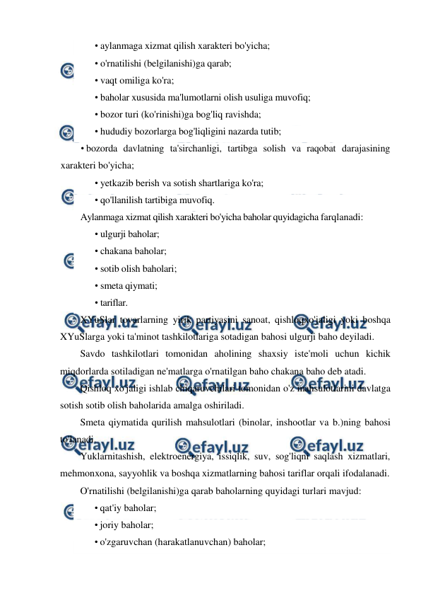  
 
• aylanmaga xizmat qilish xarakteri bo'yicha; 
• o'rnatilishi (belgilanishi)ga qarab; 
• vaqt omiliga ko'ra; 
• baholar xususida ma'lumotlarni olish usuliga muvofiq; 
• bozor turi (ko'rinishi)ga bog'liq ravishda; 
• hududiy bozorlarga bog'liqligini nazarda tutib; 
• bozorda davlatning ta'sirchanligi, tartibga solish va raqobat darajasining 
xarakteri bo'yicha; 
• yetkazib berish va sotish shartlariga ko'ra; 
• qo'llanilish tartibiga muvofiq. 
Aylanmaga xizmat qilish xarakteri bo'yicha baholar quyidagicha farqlanadi: 
• ulgurji baholar; 
• chakana baholar; 
• sotib olish baholari; 
• smeta qiymati; 
• tariflar. 
XYuSlar tovarlarning yirik partiyasini sanoat, qishloqxo'jaligi yoki boshqa 
XYuSlarga yoki ta'minot tashkilotlariga sotadigan bahosi ulgurji baho deyiladi. 
Savdo tashkilotlari tomonidan aholining shaxsiy iste'moli uchun kichik 
miqdorlarda sotiladigan ne'matlarga o'rnatilgan baho chakana baho deb atadi. 
Qishloq xo'jaligi ishlab chiqaruvchilari tomonidan o'z mahsulotlarini davlatga 
sotish sotib olish baholarida amalga oshiriladi. 
Smeta qiymatida qurilish mahsulotlari (binolar, inshootlar va b.)ning bahosi 
to'lanadi. 
Yuklarnitashish, elektroenergiya, issiqlik, suv, sog'liqni saqlash xizmatlari, 
mehmonxona, sayyohlik va boshqa xizmatlarning bahosi tariflar orqali ifodalanadi. 
O'rnatilishi (belgilanishi)ga qarab baholarning quyidagi turlari mavjud: 
• qat'iy baholar; 
• joriy baholar; 
• o'zgaruvchan (harakatlanuvchan) baholar; 
