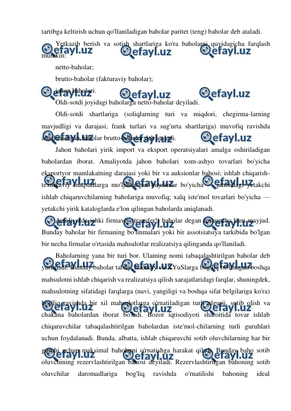  
 
tartibga keltirish uchun qo'llaniladigan baholar paritet (teng) baholar deb ataladi. 
Yetkazib berish va sotish shartlariga ko'ra baholarni quyidagicha farqlash 
mumkin: 
netto-baholar; 
brutto-baholar (fakturaviy baholar); 
jahon baholari. 
Oldi-sotdi joyidagi baholarga netto-baholar deyiladi. 
Oldi-sotdi shartlariga (soliqlarning turi va miqdori, chegirma-larning 
mavjudligi va darajasi, frank turlari va sug'urta shartlariga) muvofiq ravishda 
aniqlanadigan baholar brutto-baholar deb ataladi. 
Jahon baholari yirik import va eksport operatsiyalari amalga oshiriladigan 
baholardan iborat. Amaliyotda jahon baholari xom-ashyo tovarlari bo'yicha 
eksportyor mamlakatning darajasi yoki bir va auksionlar bahosi; ishlab chiqarish-
texnikaviy maqsadlarga mo'ljallangan buyumlar bo'yicha — jahondagi yetakchi 
ishlab chiqaruvchilarning baholariga muvofiq; xalq iste'mol tovarlari bo'yicha — 
yetakchi yirik kataloglarda e'lon qilingan baholarda aniqlanadi. 
Amaliyotda ichki firmaviy (transfer!) baholar degan tushuncha ham mayjud. 
Bunday baholar bir firmaning bo'linmalari yoki bir assotsiatsiya tarkibida bo'lgan 
bir necha firmalar o'rtasida mahsulotlar realizatsiya qilinganda qo'llaniladi. 
Baholarning yana bir turi bor. Ulaming nomi tabaqalashtirilgan baholar deb 
yuritiladi. Bunday baholar tabiiy, hududiy va XYuSlarga bog'liq bo'lmagan boshqa 
mahsulotni ishlab chiqarish va realizatsiya qilish xarajatlaridagi farqlar, shuningdek, 
mahsulotning sifatidagi farqlarga (navi, yangiligi va boshqa sifat belgilariga ko'ra) 
bog'liq ravishda bir xil mahsulotlarga o'rnatiladigan turli ulgurji, sotib olish va 
chakana baholardan iborat bo'ladi. Bozor iqtisodiyoti sharoitida tovar ishlab 
chiqaruvchilar tabaqalashtirilgan baholardan iste'mol-chilarning turli guruhlari 
uchun foydalanadi. Bunda, albatta, ishlab chiqaruvchi sotib oluvchilarning har bir 
guruhi uchun maksimal baholarni o'rnatishga harakat qiladi. Bunday baho sotib 
oluvchining rezervlashtirilgan bahosi deyiladi. Rezervlashtirilgan bahoning sotib 
oluvchilar 
daromadlariga 
bog'liq 
ravishda 
o'rnatilishi 
bahoning 
ideal 
