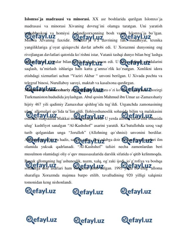  
 
Islomxo`ja madrasasi va minorasi. XX asr boshlarida qurilgan Islomxo`ja 
madrasasi va minorasi Xivaning dovrug`ini olamga taratgan. Uni yaratish 
tashabbuskori va homiysi Asfandiyorxonning bosh vaziri Islomxo`ja bo`lgan. 
Minora Xivaning faxridir. Islomxo`ja o`z davrining fan, madaniyat, texnika 
yangiliklariga g`oyat qiziquvchi davlat arbobi edi. U Xorazmni dunyoning eng 
rivojlangan davlatlari qatorida ko`rishni istar, Vatanii tashqi dunyo bilan bog`lashga 
intilar, ilg`or g`oyalar bilan to`lib-toshgan inson edi. U Xiva qadimiy obidalarini 
saqlash, ta’mirlash ishlariga ham katta g`amxo`rlik ko`rsatgan. Xonlikni idora 
etishdagi xizmatlari uchun “Vaziri Akbar “ unvoni berilgan. U Xivada pochta va 
telegraf binosi, Nurullaboy saroyi, maktab va kasalxona qurdirgan. 
Mahmud az-Zamaxshariy ziyoratgohi. Maqbara o`zi ko`hna Urganchda – hozirgi 
Turkmaniston hududida joylashgan. Abul qosim Mahmud ibn Umar az-Zamaxshariy 
hijriy 467 yili qadimiy Zamaxshar qishlog`ida tug`ildi. Urganchda zamonasining 
ulug` allomalari qo`lida ta’lim oldi. Ilohiyoshunoslik sohasida bilim va malakasini 
oshirish maqsadida Makkai mukarramaga bordi. U yerda alloma tafsir ilmi sohasida 
ulug` kashfiyot sanalgan “Al-Kashshof” asarini yaratdi. Ka’batullohda uzoq vaqt 
turib qolganidan unga “Jorulloh” (Allohning qo`shnisi) unvonini berdilar. 
Allomaning tafsir va hadis, sarf va nahv, ilmi adabga doir 50 dan ziyod asarlari ilm 
olamida yuksak qadrlanadi. “Al-Kashshof” tafsiri necha zamonlardan beri 
musulmon olamidagi oliy o`quv muassasalarida darslik sifatida o`qitib kelinmoqda. 
Buyuk allomaning lug`ashunoslik, nazm, xalq, og`zaki ijodi, jo`g`rofiya va boshqa 
sohalarga doir asarlari ham bizgacha yetib kelgan. 1995 yilda bu ulug` alloma 
sharafiga Xorazmda majmua barpo etilib, tavalludining 920 yilligi xalqimiz 
tomonidan keng nishonlandi. 
 
