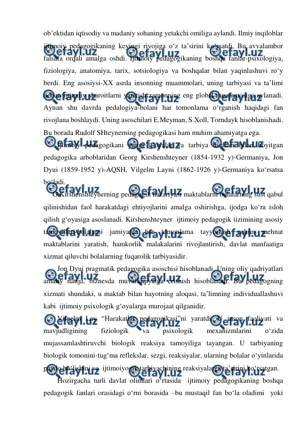  
 
obʼektidan iqtisodiy va madaniy sohaning yetakchi omiliga aylandi. Ilmiy inqiloblar  
ijtimoiy pedagogikaning keyingi rivojiga oʻz taʼsirini koʻrsatdi. Bu avvalambor 
falsafa orqali amalga oshdi. Ijtimoiy pedagogikaning boshqa fanlar-psixologiya, 
fiziologiya, anatomiya, tarix, sotsiologiya va boshqalar bilan yaqinlashuvi roʻy 
berdi. Eng asosiysi-XX asrda insonning muammolari, uning tarbiyasi va taʼlimi 
uchun ijtimoiy sharoitlarni yaratish zamonning eng global muammosiga aylanadi. 
Aynan shu davrda pedalogiya-bolani har tomonlama oʻrganish haqidagi fan 
rivojlana boshlaydi. Uning asoschilari E.Meyman, S.Xoll, Torndayk hisoblanishadi. 
Bu borada Rudolf SHteynerning pedagogikasi ham muhim ahamiyatga ega.   
Ijtimoiy pedagogikani yangi gʻoyalar va tarbiya usullari bilan boyitgan 
pedagogika arboblaridan Georg Kirshenshteyner (1854-1932 y)-Germaniya, Jon 
Dyui (1859-1952 y)-AQSH, Vilgelm Layni (1862-1926 y)-Germaniya koʻrsatsa 
boʻladi.  
G.Kirshenshteynerning pedagogik nazariyasi maktablarni bolalarning sust qabul 
qilinishidan faol harakatdagi ehtiyojlarini amalga oshirishga, ijodga koʻra isloh 
qilish gʻoyasiga asoslanadi. Kirshenshteyner  ijtimoiy pedagogik tizimining asosiy 
tamoyillari-bolalarni jamiyatda har tomonlama tayyorlash uchun mehnat 
maktablarini yaratish, hamkorlik malakalarini rivojlantirish, davlat manfaatiga 
xizmat qiluvchi bolalarning fuqarolik tarbiyasidir.  
Jon Dyui pragmatik pedagogika asoschisi hisoblanadi. Uning oliy qadriyatlari 
amaliy natija, biznesda muvaffaqiyatga erishish hisoblanadi. Bu pedagogning 
xizmati shundaki, u maktab bilan hayotning aloqasi, taʼlimning individuallashuvi 
kabi  ijtimoiy psixologik gʻoyalarga murojaat qilganidir. 
Vilgelm Lay “Harakatlar pedagogikasi”ni yaratdi. U inson faoliyati va 
mavjudligining 
fiziologik 
va 
psixologik 
mexanizmlarini 
oʻzida 
mujassamlashtiruvchi biologik reaksiya tamoyiliga tayangan. U tarbiyaning 
biologik tomonini-tugʻma reflekslar, sezgi, reaksiyalar, ularning bolalar oʻyinlarida 
paydo boʻlishini va  ijtimoiyogik tarbiyachining reaksiyalarga taʼsirini koʻrsatgan.  
Hozirgacha turli davlat olimlari oʻrtasida  ijtimoiy pedagogikaning boshqa 
pedagogik fanlari orasidagi oʻrni borasida –bu mustaqil fan boʻla oladimi  yoki 
