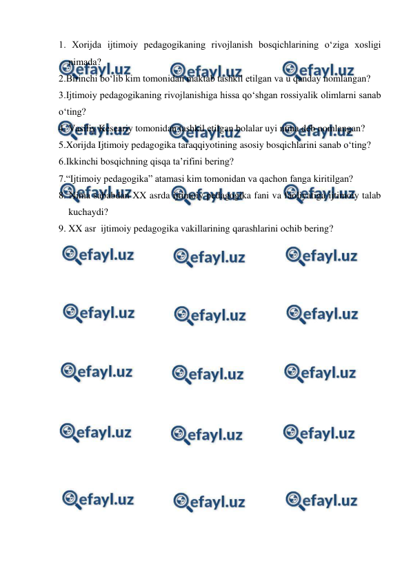  
 
1. Xorijda ijtimoiy pedagogikaning rivojlanish bosqichlarining oʻziga xosligi 
nimada? 
2.Birinchi boʻlib kim tomonidan maktab tashkil etilgan va u qanday nomlangan? 
3.Ijtimoiy pedagogikaning rivojlanishiga hissa qoʻshgan rossiyalik olimlarni sanab 
oʻting? 
4. Vasiliy Keseariy tomonidan tashkil etilgan bolalar uyi nima deb nomlangan? 
5.Xorijda Ijtimoiy pedagogika taraqqiyotining asosiy bosqichlarini sanab oʻting? 
6.Ikkinchi bosqichning qisqa taʼrifini bering? 
7.“Ijtimoiy pedagogika” atamasi kim tomonidan va qachon fanga kiritilgan? 
8. Nima sababdan XX asrda ijtimoiy pedagogika fani va faoliyatiga ijtimoiy talab 
kuchaydi? 
9. XX asr  ijtimoiy pedagogika vakillarining qarashlarini ochib bering? 
 
