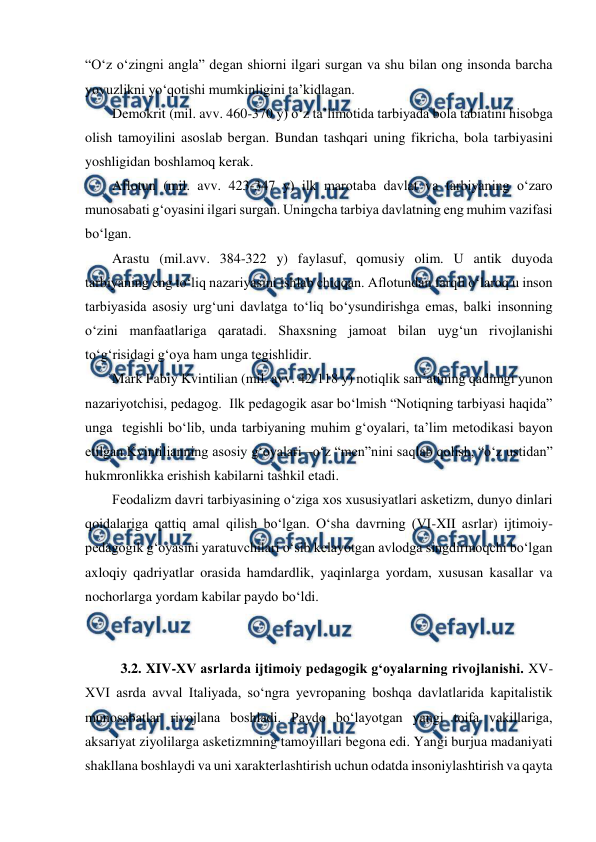  
 
“Oʻz oʻzingni angla” degan shiorni ilgari surgan va shu bilan ong insonda barcha 
yovuzlikni yoʻqotishi mumkinligini taʼkidlagan. 
Demokrit (mil. avv. 460-370 y) oʻz taʼlimotida tarbiyada bola tabiatini hisobga 
olish tamoyilini asoslab bergan. Bundan tashqari uning fikricha, bola tarbiyasini 
yoshligidan boshlamoq kerak. 
Aflotun (mil. avv. 423-347 y) ilk marotaba davlat va tarbiyaning oʻzaro 
munosabati gʻoyasini ilgari surgan. Uningcha tarbiya davlatning eng muhim vazifasi 
boʻlgan.  
Arastu (mil.avv. 384-322 y) faylasuf, qomusiy olim. U antik duyoda 
tarbiyaning eng toʻliq nazariyasini ishlab chiqqan. Aflotundan farqli oʻlaroq u inson 
tarbiyasida asosiy urgʻuni davlatga toʻliq boʻysundirishga emas, balki insonning 
oʻzini manfaatlariga qaratadi. Shaxsning jamoat bilan uygʻun rivojlanishi 
toʻgʻrisidagi gʻoya ham unga tegishlidir. 
Mark Fabiy Kvintilian (mil. avv. 42-118 y) notiqlik sanʼatining qadimgi yunon 
nazariyotchisi, pedagog.  Ilk pedagogik asar boʻlmish “Notiqning tarbiyasi haqida” 
unga  tegishli boʻlib, unda tarbiyaning muhim gʻoyalari, taʼlim metodikasi bayon 
etilgan.Kvintilianning asosiy gʻoyalari –oʻz “men”nini saqlab qolish, “oʻz ustidan” 
hukmronlikka erishish kabilarni tashkil etadi. 
Feodalizm davri tarbiyasining oʻziga xos xususiyatlari asketizm, dunyo dinlari 
qoidalariga qattiq amal qilish boʻlgan. Oʻsha davrning (VI-XII asrlar) ijtimoiy-
pedagogik gʻoyasini yaratuvchilari oʻsib kelayotgan avlodga singdirmoqchi boʻlgan 
axloqiy qadriyatlar orasida hamdardlik, yaqinlarga yordam, xususan kasallar va 
nochorlarga yordam kabilar paydo boʻldi. 
 
 
3.2. XIV-XV asrlarda ijtimoiy pedagogik gʻoyalarning rivojlanishi. XV-
XVI asrda avval Italiyada, soʻngra yevropaning boshqa davlatlarida kapitalistik 
munosabatlar rivojlana boshladi. Paydo boʻlayotgan yangi toifa vakillariga, 
aksariyat ziyolilarga asketizmning tamoyillari begona edi. Yangi burjua madaniyati 
shakllana boshlaydi va uni xarakterlashtirish uchun odatda insoniylashtirish va qayta 
