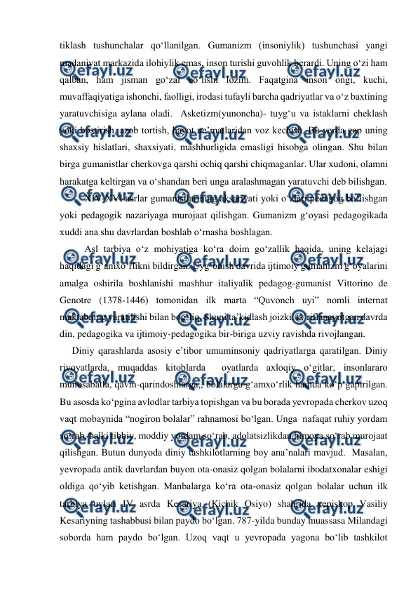  
 
tiklash tushunchalar qoʻllanilgan. Gumanizm (insoniylik) tushunchasi yangi 
madaniyat markazida ilohiylik emas, inson turishi guvohlik berardi. Uning oʻzi ham 
qalban, ham jisman goʻzal boʻlishi lozim. Faqatgina inson ongi, kuchi, 
muvaffaqiyatiga ishonchi, faolligi, irodasi tufayli barcha qadriyatlar va oʻz baxtining 
yaratuvchisiga aylana oladi.  Asketizm(yunoncha)- tuygʻu va istaklarni cheklash 
yoki bostirish, azob tortish, hayot neʼmatlaridan voz kechish. Bu yerda gap uning 
shaxsiy hislatlari, shaxsiyati, mashhurligida emasligi hisobga olingan. Shu bilan 
birga gumanistlar cherkovga qarshi ochiq qarshi chiqmaganlar. Ular xudoni, olamni 
harakatga keltirgan va oʻshandan beri unga aralashmagan yaratuvchi deb bilishgan. 
XIV-XVI asrlar gumanistlarining aksariyati yoki oʻzlari pedagog boʻlishgan 
yoki pedagogik nazariyaga murojaat qilishgan. Gumanizm gʻoyasi pedagogikada 
xuddi ana shu davrlardan boshlab oʻrnasha boshlagan. 
Asl tarbiya oʻz mohiyatiga koʻra doim goʻzallik haqida, uning kelajagi 
haqidagi gʻamxoʻrlikni bildirgan. Uygʻonish davrida ijtimoiy gumanizm gʻoyalarini 
amalga oshirila boshlanishi mashhur italiyalik pedagog-gumanist Vittorino de 
Genotre (1378-1446) tomonidan ilk marta “Quvonch uyi” nomli internat 
maktabning yaratilishi bilan bogʻliq. Shuni taʼkidlash joizki, taʼriflanayotgan davrda 
din, pedagogika va ijtimoiy-pedagogika bir-biriga uzviy ravishda rivojlangan. 
Diniy qarashlarda asosiy eʼtibor umuminsoniy qadriyatlarga qaratilgan. Diniy 
rivoyatlarda, muqaddas kitoblarda  oyatlarda axloqiy oʻgitlar, insonlararo 
munosabatla, qavm-qarindoshlarga,, bolalarga gʻamxoʻrlik haqida koʻp gapirilgan. 
Bu asosda koʻpgina avlodlar tarbiya topishgan va bu borada yevropada cherkov uzoq 
vaqt mobaynida “nogiron bolalar” rahnamosi boʻlgan. Unga  nafaqat ruhiy yordam 
soʻrab, balki tibbiy, moddiy yordam soʻrab, adolatsizlikdan himoya soʻrab murojaat 
qilishgan. Butun dunyoda diniy tashkilotlarning boy anaʼnalari mavjud.  Masalan, 
yevropada antik davrlardan buyon ota-onasiz qolgan bolalarni ibodatxonalar eshigi 
oldiga qoʻyib ketishgan. Manbalarga koʻra ota-onasiz qolgan bolalar uchun ilk 
tarbiya uylari IV asrda Kesariya (Kichik Osiyo) shahrida yepiskop Vasiliy 
Kesariyning tashabbusi bilan paydo boʻlgan. 787-yilda bunday muassasa Milandagi 
soborda ham paydo boʻlgan. Uzoq vaqt u yevropada yagona boʻlib tashkilot 
