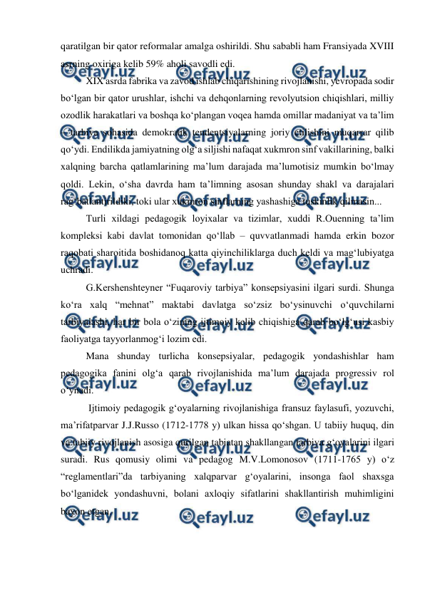  
 
qaratilgan bir qator reformalar amalga oshirildi. Shu sababli ham Fransiyada XVIII 
asrning oxiriga kelib 59% aholi savodli edi. 
XIX asrda fabrika va zavod ishlab chiqarishining rivojlanishi, yevropada sodir 
boʻlgan bir qator urushlar, ishchi va dehqonlarning revolyutsion chiqishlari, milliy 
ozodlik harakatlari va boshqa koʻplangan voqea hamda omillar madaniyat va taʼlim 
– tarbiya sohasida demokratik tendentsiyalarning joriy etilishini muqarrar qilib 
qoʻydi. Endilikda jamiyatning olgʻa siljishi nafaqat xukmron sinf vakillarining, balki 
xalqning barcha qatlamlarining maʼlum darajada maʼlumotisiz mumkin boʻlmay 
qoldi. Lekin, oʻsha davrda ham taʼlimning asosan shunday shakl va darajalari 
ragʻbatlantirildiki, toki ular xukmron sinflarning yashashiga tuskinlik qilmasin...  
Turli xildagi pedagogik loyixalar va tizimlar, xuddi R.Ouenning taʼlim 
kompleksi kabi davlat tomonidan qoʻllab – quvvatlanmadi hamda erkin bozor 
raqobati sharoitida boshidanoq katta qiyinchiliklarga duch keldi va magʻlubiyatga 
uchradi. 
G.Kershenshteyner “Fuqaroviy tarbiya” konsepsiyasini ilgari surdi. Shunga 
koʻra xalq “mehnat” maktabi davlatga soʻzsiz boʻysinuvchi oʻquvchilarni 
tarbiyalashi, har bir bola oʻzining ijtimoiy kelib chiqishiga qarab boʻlgʻusi kasbiy 
faoliyatga tayyorlanmogʻi lozim edi. 
Mana shunday turlicha konsepsiyalar, pedagogik yondashishlar ham 
pedagogika fanini olgʻa qarab rivojlanishida maʼlum darajada progressiv rol 
oʻynadi. 
 Ijtimoiy pedagogik gʻoyalarning rivojlanishiga fransuz faylasufi, yozuvchi, 
maʼrifatparvar J.J.Russo (1712-1778 y) ulkan hissa qoʻshgan. U tabiiy huquq, din 
va tabiiy rivojlanish asosiga qurilgan tabiatan shakllangan tarbiya gʻoyalarini ilgari 
suradi. Rus qomusiy olimi va pedagog M.V.Lomonosov (1711-1765 y) oʻz 
“reglamentlari”da tarbiyaning xalqparvar gʻoyalarini, insonga faol shaxsga 
boʻlganidek yondashuvni, bolani axloqiy sifatlarini shakllantirish muhimligini 
bayon etgan. 
