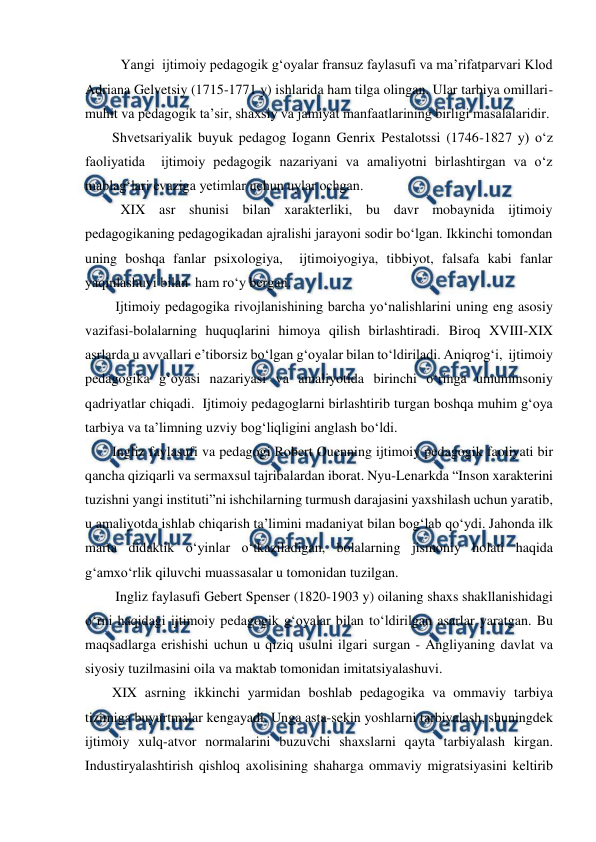  
 
Yangi  ijtimoiy pedagogik gʻoyalar fransuz faylasufi va maʼrifatparvari Klod 
Adriana Gelvetsiy (1715-1771 y) ishlarida ham tilga olingan. Ular tarbiya omillari- 
muhit va pedagogik taʼsir, shaxsiy va jamiyat manfaatlarining birligi masalalaridir.  
Shvetsariyalik buyuk pedagog Iogann Genrix Pestalotssi (1746-1827 y) oʻz 
faoliyatida  ijtimoiy pedagogik nazariyani va amaliyotni birlashtirgan va oʻz 
mablagʻlari evaziga yetimlar uchun uylar ochgan. 
XIX asr shunisi bilan xarakterliki, bu davr mobaynida ijtimoiy 
pedagogikaning pedagogikadan ajralishi jarayoni sodir boʻlgan. Ikkinchi tomondan 
uning boshqa fanlar psixologiya,  ijtimoiyogiya, tibbiyot, falsafa kabi fanlar 
yaqinlashuvi bilan  ham roʻy bergan.  
Ijtimoiy pedagogika rivojlanishining barcha yoʻnalishlarini uning eng asosiy 
vazifasi-bolalarning huquqlarini himoya qilish birlashtiradi. Biroq XVIII-XIX 
asrlarda u avvallari eʼtiborsiz boʻlgan gʻoyalar bilan toʻldiriladi. Aniqrogʻi,  ijtimoiy 
pedagogika gʻoyasi nazariyasi va amaliyotida birinchi oʻringa umuminsoniy 
qadriyatlar chiqadi.  Ijtimoiy pedagoglarni birlashtirib turgan boshqa muhim gʻoya 
tarbiya va taʼlimning uzviy bogʻliqligini anglash boʻldi.  
Ingliz faylasufi va pedagogi Robert Ouenning ijtimoiy pedagogik faoliyati bir 
qancha qiziqarli va sermaxsul tajribalardan iborat. Nyu-Lenarkda “Inson xarakterini 
tuzishni yangi instituti”ni ishchilarning turmush darajasini yaxshilash uchun yaratib, 
u amaliyotda ishlab chiqarish taʼlimini madaniyat bilan bogʻlab qoʻydi. Jahonda ilk 
marta didaktik oʻyinlar oʻtkaziladigan, bolalarning jismoniy holati haqida 
gʻamxoʻrlik qiluvchi muassasalar u tomonidan tuzilgan. 
Ingliz faylasufi Gebert Spenser (1820-1903 y) oilaning shaxs shakllanishidagi 
oʻrni haqidagi ijtimoiy pedagogik gʻoyalar bilan toʻldirilgan asarlar yaratgan. Bu 
maqsadlarga erishishi uchun u qiziq usulni ilgari surgan - Angliyaning davlat va 
siyosiy tuzilmasini oila va maktab tomonidan imitatsiyalashuvi. 
XIX asrning ikkinchi yarmidan boshlab pedagogika va ommaviy tarbiya 
tizimiga buyurtmalar kengayadi. Unga asta-sekin yoshlarni tarbiyalash, shuningdek 
ijtimoiy xulq-atvor normalarini buzuvchi shaxslarni qayta tarbiyalash kirgan. 
Industiryalashtirish qishloq axolisining shaharga ommaviy migratsiyasini keltirib 
