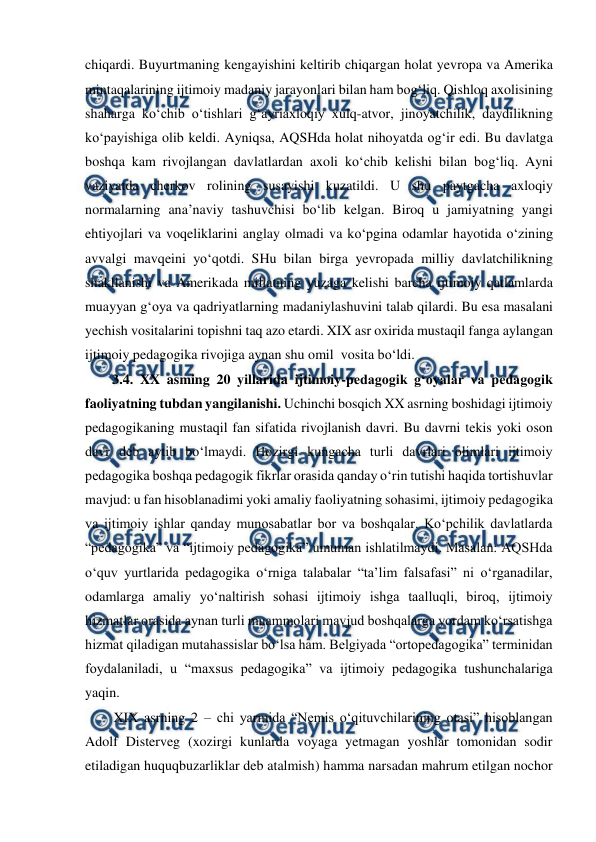  
 
chiqardi. Buyurtmaning kengayishini keltirib chiqargan holat yevropa va Amerika 
mintaqalarining ijtimoiy madaniy jarayonlari bilan ham bogʻliq. Qishloq axolisining 
shaharga koʻchib oʻtishlari gʻayriaxloqiy xulq-atvor, jinoyatchilik, daydilikning 
koʻpayishiga olib keldi. Ayniqsa, AQSHda holat nihoyatda ogʻir edi. Bu davlatga 
boshqa kam rivojlangan davlatlardan axoli koʻchib kelishi bilan bogʻliq. Ayni 
vaziyatda cherkov rolining susayishi kuzatildi. U shu paytgacha axloqiy 
normalarning anaʼnaviy tashuvchisi boʻlib kelgan. Biroq u jamiyatning yangi 
ehtiyojlari va voqeliklarini anglay olmadi va koʻpgina odamlar hayotida oʻzining 
avvalgi mavqeini yoʻqotdi. SHu bilan birga yevropada milliy davlatchilikning 
shakllanishi va Amerikada millatning yuzaga kelishi barcha ijtimoiy qatlamlarda 
muayyan gʻoya va qadriyatlarning madaniylashuvini talab qilardi. Bu esa masalani 
yechish vositalarini topishni taq azo etardi. XIX asr oxirida mustaqil fanga aylangan  
ijtimoiy pedagogika rivojiga aynan shu omil  vosita boʻldi.  
3.4. XX asming 20 yillarida ijtimoiy-pedagogik gʻoyalar va pedagogik 
faoliyatning tubdan yangilanishi. Uchinchi bosqich XX asrning boshidagi ijtimoiy 
pedagogikaning mustaqil fan sifatida rivojlanish davri. Bu davrni tekis yoki oson 
davr deb aytib boʻlmaydi. Hozirgi kungacha turli davrlari olimlari ijtimoiy 
pedagogika boshqa pedagogik fikrlar orasida qanday oʻrin tutishi haqida tortishuvlar 
mavjud: u fan hisoblanadimi yoki amaliy faoliyatning sohasimi, ijtimoiy pedagogika 
va ijtimoiy ishlar qanday munosabatlar bor va boshqalar. Koʻpchilik davlatlarda 
“pedagogika” va “ijtimoiy pedagogika” umuman ishlatilmaydi. Masalan: AQSHda 
oʻquv yurtlarida pedagogika oʻrniga talabalar “taʼlim falsafasi” ni oʻrganadilar, 
odamlarga amaliy yoʻnaltirish sohasi ijtimoiy ishga taalluqli, biroq, ijtimoiy 
hizmatlar orasida aynan turli muammolari mavjud boshqalarga yordam koʻrsatishga 
hizmat qiladigan mutahassislar boʻlsa ham. Belgiyada “ortopedagogika” terminidan 
foydalaniladi, u “maxsus pedagogika” va ijtimoiy pedagogika tushunchalariga 
yaqin.      
XIX asrning 2 – chi yarmida “Nemis oʻqituvchilarining otasi” hisoblangan 
Adolf Disterveg (xozirgi kunlarda voyaga yetmagan yoshlar tomonidan sodir 
etiladigan huquqbuzarliklar deb atalmish) hamma narsadan mahrum etilgan nochor 
