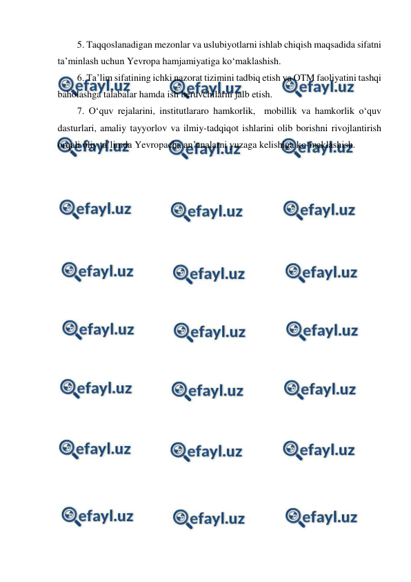  
 
5. Taqqoslanadigan mezonlar va uslubiyotlarni ishlab chiqish maqsadida sifatni 
ta’minlash uchun Yevropa hamjamiyatiga ko‘maklashish.  
6. Ta’lim sifatining ichki nazorat tizimini tadbiq etish va OTM faoliyatini tashqi 
baholashga talabalar hamda ish beruvchilarni jalb etish. 
7. O‘quv rejalarini, institutlararo hamkorlik,  mobillik va hamkorlik o‘quv 
dasturlari, amaliy tayyorlov va ilmiy-tadqiqot ishlarini olib borishni rivojlantirish 
orqali oliy ta’limda Yevropacha an’analarni yuzaga kelishiga ko‘maklashish.  
 
