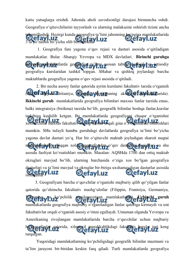  
 
katta yutuqlarga erishdi. Jahonda aholi savodxonligi darajasi birmuncha oshdi. 
Geografiya o‘qituvchilarini tayyorlash va ularning malakasini oshirish tizimi ancha 
takomillashdi. Hozirgi kunda geografiya ta’limi jahonning ko‘pgina mamlakatlarida 
3 ta yo‘nalish bo‘yicha olib borilmokda. 
   1. Geografiya fani yagona o‘quv rejasi va dasturi asosida o‘qitiladigan 
mamlakatlar. Bular -Sharqiy Yevropa va MDX davlatlari.  Birinchi guruhga 
kiruvchi mamlakatlarda geografiya ta’limi asosan tabiiy ekologik va iqtisodiy 
geografiya kurslaridan tashkil topgan. SHahar va qishloq joylardagi barcha 
maktablarda geografiya yagona o‘quv rejasi asosida o‘qitiladi.  
  2. Bir necha asosiy fanlar qatorida ayrim kurslarni fakultativ tarzda o‘rganish 
(AQSH Buyuk Britaniya, Kanada, Yevropaning aksariyat mamlakatlarida). 
Ikkinchi guruh  mamlakatlarida geografiya bilimlari maxsus fanlar tarzida emas, 
balki integratsiya (birikma) tarzida bo‘lib, geografik bilimlar boshqa fanlar,kurslar 
tarkibiga kushilib ketgan. Bu mamlakatlarda geografiyani chuqur o‘rganishni 
xoxlovchilar maxsus fakultativ mashg‘ulotlar orqali gina o‘z bilimlarini oshirishlari 
mumkin. SHu tufayli hambu guruhdagi davlatlarda geografiya ta’limi bo‘yicha 
yagona davlat dasturi yo‘q. Har bir o‘qituvchi maktab joylashgan sharoit nuqtai 
nazaridan kelib chiqqan xolda geografiyadan o‘quv dasto‘rini tuzishlari va shu 
asosda faoliyat ko‘rsatishlari mumkin. Masalan: AQSHda 1700 dan ortiq maktab 
okruglari mavjud bo‘lib, ularning barchasida o‘ziga xos bo‘lgan geografiya 
dasturlari va ta’limi mavjud va okruglar bir-biriga uxshamaydigan dasturlar asosida 
ishlaydilar 
         3. Geografiyani barcha o‘quvchilar o‘rganishi majburiy qilib qo‘yilgan fanlar 
qatorida qo‘shimcha fakultativ mashg‘ulotlar (Filippin, Frantsiya, Germaniya, 
YAponiya va ko‘pchilik rivojlanayotgan mamlakatlarda). Uchinchi guruh 
mamlakatlarda geografiya majburiy o‘rganiladigan fanlar qatoriga kirmaydi va uni 
fakultativlar orqali o‘rganish asosiy o‘rinni egallaydi. Umuman olganda Yevropa va 
Amerikaning rivojlangan mamlakatlarida barcha o‘quvchilar uchun majburiy 
bo‘lgan fanlar qatorida, xilma-xil murakkablikdagi fakultativ kurslar turi keng 
tarqalgan.  
Yuqoridagi mamlakatlarning ko‘pchiligidagi geografik bilimlar mazmuni va 
ta’lim jarayoni bir-biridan keskin farq qiladi. Turli mamlakatlarda geografiya 
