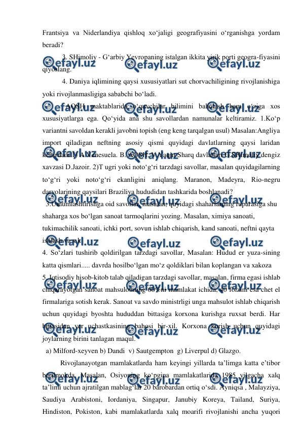  
 
Frantsiya va Niderlandiya qishloq xo‘jaligi geografiyasini o‘rganishga yordam 
beradi? 
 3. SHimoliy - G‘arbiy Yevropaning istalgan ikkita yirik porti geogra-fiyasini 
qiyoslang. 
 4. Daniya iqlimining qaysi xususiyatlari sut chorvachiligining rivojlanishiga 
yoki rivojlanmasligiga sababchi bo‘ladi. 
   AQSH maktablarida o‘quvchilar bilimini baholash ham o‘ziga xos 
xususiyatlarga ega. Qo‘yida ana shu savollardan namunalar keltiramiz. 1.Ko‘p 
variantni savoldan kerakli javobni topish (eng keng tarqalgan usul) Masalan:Angliya 
import qiladigan neftning asosiy qismi quyidagi davlatlarning qaysi laridan 
keltiriladi.1) A.Venesuela. B. AQSH. V.Yaqin Sharq davlatlari G.SHimoliy dengiz 
xavzasi D.Jazoir. 2)T ugri yoki noto‘g‘ri tarzdagi savollar, masalan quyidagilarning 
to‘g‘ri yoki noto‘g‘ri ekanligini aniqlang. Maranon, Madeyra, Rio-negru 
daryolarining qaysilari Braziliya hududidan tashkarida boshlanadi? 
  3.Umumlashtirishga oid savollar, masalan, quyidagi shaharlarning ruparasiga shu 
shaharga xos bo‘lgan sanoat tarmoqlarini yozing. Masalan, ximiya sanoati, 
tukimachilik sanoati, ichki port, sovun ishlab chiqarish, kand sanoati, neftni qayta 
ishlash va x.k 
4. So‘zlari tushirib qoldirilgan tarzdagi savollar, Masalan: Hudud er yuza-sining 
katta qismlari..... davrda hosilbo‘lgan mo‘z qoldiklari bilan koplangan va xakoza 
5. Iqtisodiy hisob-kitob talab qiladigan tarzdagi savollar, masalan, firma egasi ishlab 
chiqarayotgan sanoat mahsulotining 60%ni mamlakat ichida, 40 foizini esa chet el 
firmalariga sotish kerak. Sanoat va savdo ministrligi unga mahsulot ishlab chiqarish 
uchun quyidagi byoshta hududdan bittasiga korxona kurishga ruxsat berdi. Har 
bittasidan yer uchastkasining bahosi bir-xil. Korxona kurish uchun quyidagi 
joylarning birini tanlagan maqul. 
  a) Milford-xeyven b) Dandi  v) Sautgempton  g) Liverpul d) Glazgo. 
Rivojlanayotgan mamlakatlarda ham keyingi yillarda ta’limga katta e’tibor 
berilmokda. Masalan, Osiyoning ko‘pgina mamlakatlarida 1985 yilgacha xalq 
ta’limi uchun ajratilgan mablag‘lar 20 barobardan ortiq o‘sdi. Ayniqsa , Malayziya, 
Saudiya Arabistoni, Iordaniya, Singapur, Janubiy Koreya, Tailand, Suriya, 
Hindiston, Pokiston, kabi mamlakatlarda xalq moarifi rivojlanishi ancha yuqori 
