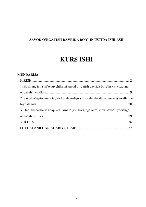 1 
 
 
 
 
 
SAVOD O’RGATISH DAVRIDA BO’G’IN USTIDA ISHLASH 
 
 
KURS ISHI 
 
MUNDARIJA 
KIRISH 
................................................................................................................... 2 
1. Boshlang'ich sinf o'quvchilarini savod o’rgatish davrida bo’g’in va  yozuvga 
o'rgatish metodlari 
.................................................................................................. 9 
2. Savod o’rgatishning tayyorlov davridagi yozuv darslarida zamonaviy usullardan  
foydalanish ........................................................................................................... 20 
3. Ona tili darslarida o'quvchilarni to’g’ri bo’ginga ajratish va savodli yozishga 
o'rgatish usullari ................................................................................................... 29 
XULOSA 
.............................................................................................................. 36 
FOYDALANILGAN ADABIYOTLAR: ............................................................ 37 
 
 
 
 
 
 
 
 
 
 
 
