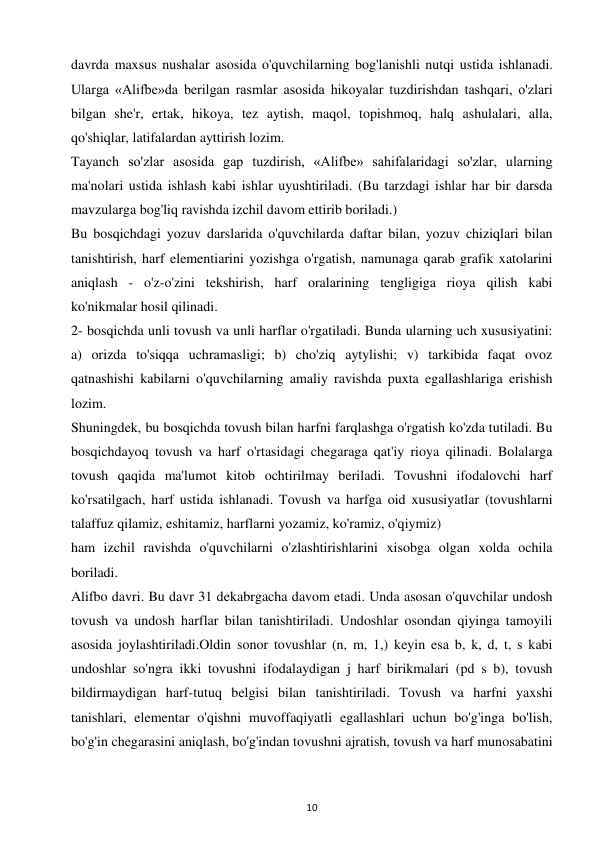 10 
 
davrda maxsus nushalar asosida o'quvchilarning bog'lanishli nutqi ustida ishlanadi. 
Ularga «Alifbe»da berilgan rasmlar asosida hikoyalar tuzdirishdan tashqari, o'zlari 
bilgan she'r, ertak, hikoya, tez aytish, maqol, topishmoq, halq ashulalari, alla, 
qo'shiqlar, latifalardan ayttirish lozim.  
Tayanch so'zlar asosida gap tuzdirish, «Alifbe» sahifalaridagi so'zlar, ularning 
ma'nolari ustida ishlash kabi ishlar uyushtiriladi. (Bu tarzdagi ishlar har bir darsda 
mavzularga bog'liq ravishda izchil davom ettirib boriladi.)  
Bu bosqichdagi yozuv darslarida o'quvchilarda daftar bilan, yozuv chiziqlari bilan 
tanishtirish, harf elementiarini yozishga o'rgatish, namunaga qarab grafik xatolarini 
aniqlash - o'z-o'zini tekshirish, harf oralarining tengligiga rioya qilish kabi 
ko'nikmalar hosil qilinadi.  
2- bosqichda unli tovush va unli harflar o'rgatiladi. Bunda ularning uch xususiyatini: 
a) orizda to'siqqa uchramasligi; b) cho'ziq aytylishi; v) tarkibida faqat ovoz 
qatnashishi kabilarni o'quvchilarning amaliy ravishda puxta egallashlariga erishish 
lozim.  
Shuningdek, bu bosqichda tovush bilan harfni farqlashga o'rgatish ko'zda tutiladi. Bu 
bosqichdayoq tovush va harf o'rtasidagi chegaraga qat'iy rioya qilinadi. Bolalarga 
tovush qaqida ma'lumot kitob ochtirilmay beriladi. Tovushni ifodalovchi harf 
ko'rsatilgach, harf ustida ishlanadi. Tovush va harfga oid xususiyatlar (tovushlarni 
talaffuz qilamiz, eshitamiz, harflarni yozamiz, ko'ramiz, o'qiymiz)  
ham izchil ravishda o'quvchilarni o'zlashtirishlarini xisobga olgan xolda ochila 
boriladi.  
Alifbo davri. Bu davr 31 dekabrgacha davom etadi. Unda asosan o'quvchilar undosh 
tovush va undosh harflar bilan tanishtiriladi. Undoshlar osondan qiyinga tamoyili 
asosida joylashtiriladi.Oldin sonor tovushlar (n, m, 1,) keyin esa b, k, d, t, s kabi 
undoshlar so'ngra ikki tovushni ifodalaydigan j harf birikmalari (pd s b), tovush 
bildirmaydigan harf-tutuq belgisi bilan tanishtiriladi. Tovush va harfni yaxshi 
tanishlari, elementar o'qishni muvoffaqiyatli egallashlari uchun bo'g'inga bo'lish, 
bo'g'in chegarasini aniqlash, bo'g'indan tovushni ajratish, tovush va harf munosabatini 
