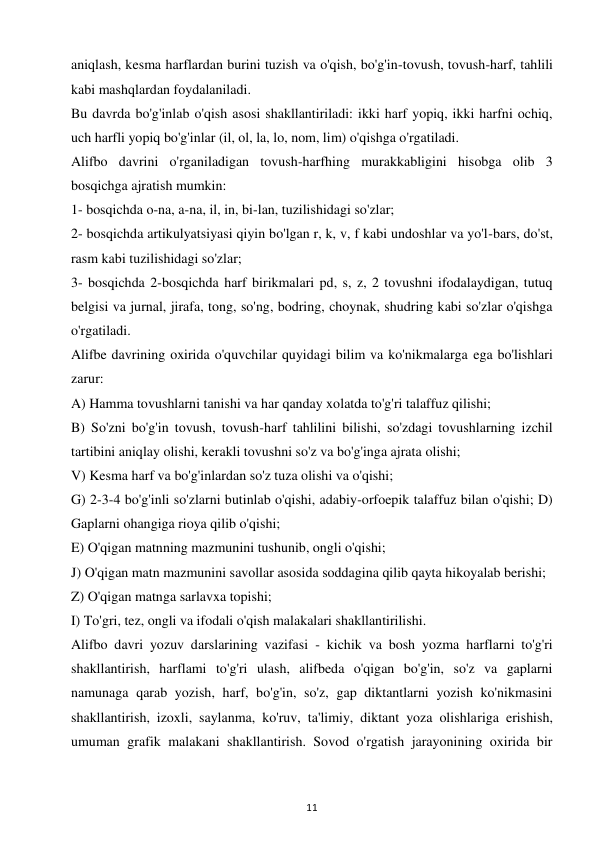 11 
 
aniqlash, kesma harflardan burini tuzish va o'qish, bo'g'in-tovush, tovush-harf, tahlili 
kabi mashqlardan foydalaniladi.  
Bu davrda bo'g'inlab o'qish asosi shakllantiriladi: ikki harf yopiq, ikki harfni ochiq, 
uch harfli yopiq bo'g'inlar (il, ol, la, lo, nom, lim) o'qishga o'rgatiladi.  
Alifbo davrini o'rganiladigan tovush-harfhing murakkabligini hisobga olib 3 
bosqichga ajratish mumkin:  
1- bosqichda o-na, a-na, il, in, bi-lan, tuzilishidagi so'zlar;  
2- bosqichda artikulyatsiyasi qiyin bo'lgan r, k, v, f kabi undoshlar va yo'l-bars, do'st, 
rasm kabi tuzilishidagi so'zlar;  
3- bosqichda 2-bosqichda harf birikmalari pd, s, z, 2 tovushni ifodalaydigan, tutuq 
belgisi va jurnal, jirafa, tong, so'ng, bodring, choynak, shudring kabi so'zlar o'qishga 
o'rgatiladi.  
Alifbe davrining oxirida o'quvchilar quyidagi bilim va ko'nikmalarga ega bo'lishlari 
zarur:  
A) Hamma tovushlarni tanishi va har qanday xolatda to'g'ri talaffuz qilishi;  
B) So'zni bo'g'in tovush, tovush-harf tahlilini bilishi, so'zdagi tovushlarning izchil 
tartibini aniqlay olishi, kerakli tovushni so'z va bo'g'inga ajrata olishi;  
V) Kesma harf va bo'g'inlardan so'z tuza olishi va o'qishi;  
G) 2-3-4 bo'g'inli so'zlarni butinlab o'qishi, adabiy-orfoepik talaffuz bilan o'qishi; D) 
Gaplarni ohangiga rioya qilib o'qishi;  
E) O'qigan matnning mazmunini tushunib, ongli o'qishi;  
J) O'qigan matn mazmunini savollar asosida soddagina qilib qayta hikoyalab berishi;  
Z) O'qigan matnga sarlavxa topishi;  
I) To'gri, tez, ongli va ifodali o'qish malakalari shakllantirilishi.  
Alifbo davri yozuv darslarining vazifasi - kichik va bosh yozma harflarni to'g'ri 
shakllantirish, harflami to'g'ri ulash, alifbeda o'qigan bo'g'in, so'z va gaplarni 
namunaga qarab yozish, harf, bo'g'in, so'z, gap diktantlarni yozish ko'nikmasini 
shakllantirish, izoxli, saylanma, ko'ruv, ta'limiy, diktant yoza olishlariga erishish, 
umuman grafik malakani shakllantirish. Sovod o'rgatish jarayonining oxirida bir 
