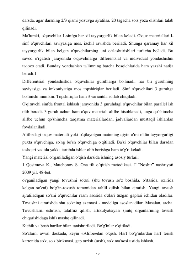 12 
 
darsda, agar darsning 2/3 qismi yozuvga ajratilsa, 20 tagacha so'z yoza olishlari talab 
qilinadi.  
Ma'lumki, o'quvchilar 1-sinfga har xil tayyorgarlik bilan keladi. O'quv materiallari l-
sinf o'quvchilari saviyasiga mos, izchil ravishda beriladi. Shunga qaramay har xil 
tayyorgarlik bilan kelgan o'quvchilarning uni o'zlashtirishlari turlicha bo'ladi. Bu 
savod o'rgatish jarayonida o'quvchilarga differentsial va individual yondashishni 
taqozo etadi. Bunday yondashish ta'limning barcha bosqichlarida ham yaxshi natija 
beradi.1  
Differentsial yondashishda o'quvchilar guruhlarga bo'linadi, har bir guruhning 
saviyasiga va imkoniyatiga mos topshiriqlar beriladi. Sinf o'quvchilari 3 guruhga 
bo'linishi mumkin. Topshiriqlar ham 3 variantda ishlab chiqiladi.  
O'qituvchi sinfda frontal ishlash jarayonida 3 guruhdagi o'quvchilar bilan parallel ish 
olib boradi. 3 guruh uchun ham o'quv materiali alifbe hisoblanadi, unga qo'shimcha 
alifbe uchun qo'shimcha tarqatma materiallardan, jadvaliardan mustaqil ishlardan 
foydalaniladi.  
Alifbedagi o'quv materiali yoki o'qilayotgan matnning qiyin o'rni oldin tayyorgarligi 
puxta o'quvchiga, so'ng bo'sh o'quvchiga o'qitiladi. Ba'zi o'quvchiiar bilan darsdan 
tashqari vaqtda yakka tartibda ishlar olib borishga ham to'g'ri keladi.  
Yangi material o'rganiladigan o'qish darsida ishning asosiy turlari:  
1 Qosimova K., Matchonov S. Ona tili o’qitish metodikasi. T “Noshir” nashriyoti 
2009 yil. 48-bet.  
o'rganiladigan yangi tovushni so'zni (shu tovush so'z boshida, o'rtasida, oxirida 
kelgan so'zni) bo'g'in-tovush tomonidan tahlil qilish bilan ajratish. Yangi tovush 
ajratiladigan so'zni o'quvchilar rasm asosida o'zlari tuzgan gaplari ichidan oladilar. 
Tovushni ajratishda shu so'zning sxemasi - modeliga asoslanadilar. Masalan, archa. 
Tovushlarni eshitish, talaffuz qilish; artikulyatsiyasi (nutq organlarining tovush 
chiqarishidaga ishi) mashq qilinadi.  
Kichik va bosh harflar bilan tanishtiriladi. Bo'g'inlar o'qitiladi.  
So'zlarni avval doskada, keyin «Alifbe»dan o'qish. Harf bo'g'inlardan harf terish 
kartonida so'z, so'z birikmasi, gap tuzish (ursh), so'z ma'nosi ustida ishlash.  
