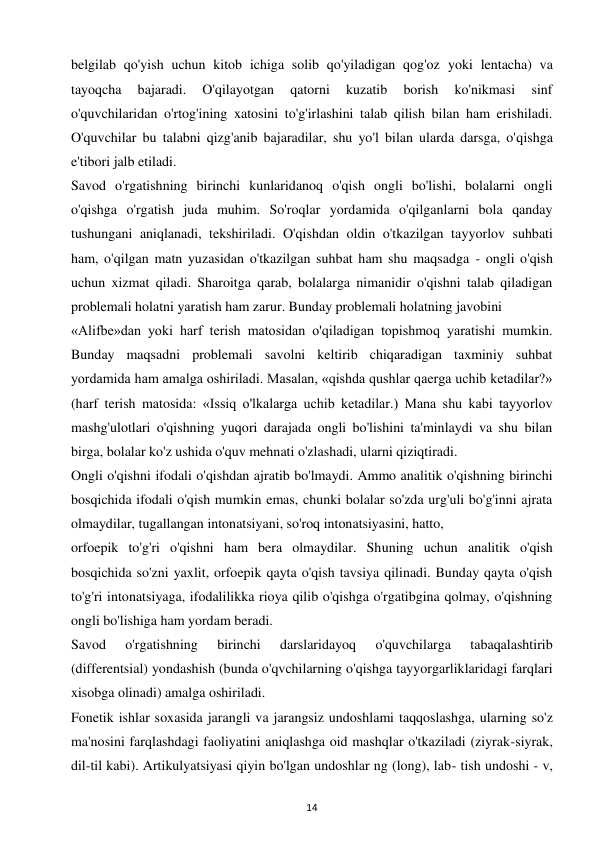 14 
 
belgilab qo'yish uchun kitob ichiga solib qo'yiladigan qog'oz yoki lentacha) va 
tayoqcha 
bajaradi. 
O'qilayotgan 
qatorni 
kuzatib 
borish 
ko'nikmasi 
sinf 
o'quvchilaridan o'rtog'ining xatosini to'g'irlashini talab qilish bilan ham erishiladi. 
O'quvchilar bu talabni qizg'anib bajaradilar, shu yo'l bilan ularda darsga, o'qishga 
e'tibori jalb etiladi.  
Savod o'rgatishning birinchi kunlaridanoq o'qish ongli bo'lishi, bolalarni ongli 
o'qishga o'rgatish juda muhim. So'roqlar yordamida o'qilganlarni bola qanday 
tushungani aniqlanadi, tekshiriladi. O'qishdan oldin o'tkazilgan tayyorlov suhbati 
ham, o'qilgan matn yuzasidan o'tkazilgan suhbat ham shu maqsadga - ongli o'qish 
uchun xizmat qiladi. Sharoitga qarab, bolalarga nimanidir o'qishni talab qiladigan 
problemali holatni yaratish ham zarur. Bunday problemali holatning javobini  
«Alifbe»dan yoki harf terish matosidan o'qiladigan topishmoq yaratishi mumkin. 
Bunday maqsadni problemali savolni keltirib chiqaradigan taxminiy suhbat 
yordamida ham amalga oshiriladi. Masalan, «qishda qushlar qaerga uchib ketadilar?» 
(harf terish matosida: «Issiq o'lkalarga uchib ketadilar.) Mana shu kabi tayyorlov 
mashg'ulotlari o'qishning yuqori darajada ongli bo'lishini ta'minlaydi va shu bilan 
birga, bolalar ko'z ushida o'quv mehnati o'zlashadi, ularni qiziqtiradi.  
Ongli o'qishni ifodali o'qishdan ajratib bo'lmaydi. Ammo analitik o'qishning birinchi 
bosqichida ifodali o'qish mumkin emas, chunki bolalar so'zda urg'uli bo'g'inni ajrata 
olmaydilar, tugallangan intonatsiyani, so'roq intonatsiyasini, hatto,  
orfoepik to'g'ri o'qishni ham bera olmaydilar. Shuning uchun analitik o'qish 
bosqichida so'zni yaxlit, orfoepik qayta o'qish tavsiya qilinadi. Bunday qayta o'qish 
to'g'ri intonatsiyaga, ifodalilikka rioya qilib o'qishga o'rgatibgina qolmay, o'qishning 
ongli bo'lishiga ham yordam beradi.  
Savod 
o'rgatishning 
birinchi 
darslaridayoq 
o'quvchilarga 
tabaqalashtirib 
(differentsial) yondashish (bunda o'qvchilarning o'qishga tayyorgarliklaridagi farqlari 
xisobga olinadi) amalga oshiriladi.  
Fonetik ishlar soxasida jarangli va jarangsiz undoshlami taqqoslashga, ularning so'z 
ma'nosini farqlashdagi faoliyatini aniqlashga oid mashqlar o'tkaziladi (ziyrak-siyrak, 
dil-til kabi). Artikulyatsiyasi qiyin bo'lgan undoshlar ng (long), lab- tish undoshi - v, 
