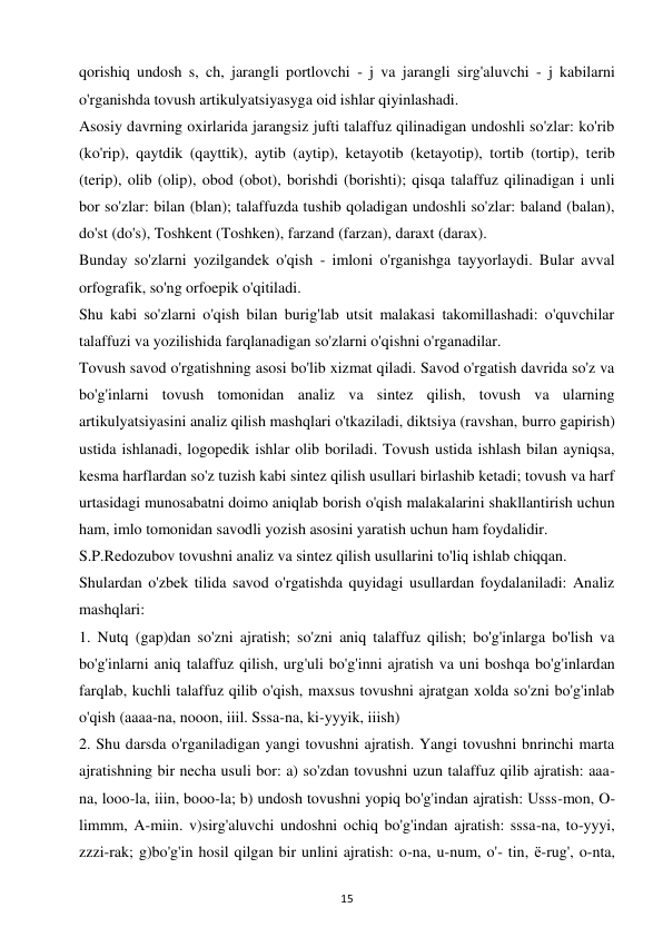 15 
 
qorishiq undosh s, ch, jarangli portlovchi - j va jarangli sirg'aluvchi - j kabilarni 
o'rganishda tovush artikulyatsiyasyga oid ishlar qiyinlashadi.  
Asosiy davrning oxirlarida jarangsiz jufti talaffuz qilinadigan undoshli so'zlar: ko'rib 
(ko'rip), qaytdik (qayttik), aytib (aytip), ketayotib (ketayotip), tortib (tortip), terib 
(terip), olib (olip), obod (obot), borishdi (borishti); qisqa talaffuz qilinadigan i unli 
bor so'zlar: bilan (blan); talaffuzda tushib qoladigan undoshli so'zlar: baland (balan), 
do'st (do's), Toshkent (Toshken), farzand (farzan), daraxt (darax).  
Bunday so'zlarni yozilgandek o'qish - imloni o'rganishga tayyorlaydi. Bular avval 
orfografik, so'ng orfoepik o'qitiladi.  
Shu kabi so'zlarni o'qish bilan burig'lab utsit malakasi takomillashadi: o'quvchilar 
talaffuzi va yozilishida farqlanadigan so'zlarni o'qishni o'rganadilar.  
Tovush savod o'rgatishning asosi bo'lib xizmat qiladi. Savod o'rgatish davrida so'z va 
bo'g'inlarni tovush tomonidan analiz va sintez qilish, tovush va ularning 
artikulyatsiyasini analiz qilish mashqlari o'tkaziladi, diktsiya (ravshan, burro gapirish) 
ustida ishlanadi, logopedik ishlar olib boriladi. Tovush ustida ishlash bilan ayniqsa, 
kesma harflardan so'z tuzish kabi sintez qilish usullari birlashib ketadi; tovush va harf 
urtasidagi munosabatni doimo aniqlab borish o'qish malakalarini shakllantirish uchun 
ham, imlo tomonidan savodli yozish asosini yaratish uchun ham foydalidir.  
S.P.Redozubov tovushni analiz va sintez qilish usullarini to'liq ishlab chiqqan.  
Shulardan o'zbek tilida savod o'rgatishda quyidagi usullardan foydalaniladi: Analiz 
mashqlari:  
1. Nutq (gap)dan so'zni ajratish; so'zni aniq talaffuz qilish; bo'g'inlarga bo'lish va 
bo'g'inlarni aniq talaffuz qilish, urg'uli bo'g'inni ajratish va uni boshqa bo'g'inlardan 
farqlab, kuchli talaffuz qilib o'qish, maxsus tovushni ajratgan xolda so'zni bo'g'inlab 
o'qish (aaaa-na, nooon, iiil. Sssa-na, ki-yyyik, iiish)  
2. Shu darsda o'rganiladigan yangi tovushni ajratish. Yangi tovushni bnrinchi marta 
ajratishning bir necha usuli bor: a) so'zdan tovushni uzun talaffuz qilib ajratish: aaa-
na, looo-la, iiin, booo-la; b) undosh tovushni yopiq bo'g'indan ajratish: Usss-mon, O- 
limmm, A-miin. v)sirg'aluvchi undoshni ochiq bo'g'indan ajratish: sssa-na, to-yyyi, 
zzzi-rak; g)bo'g'in hosil qilgan bir unlini ajratish: o-na, u-num, o'- tin, ё-rug', o-nta, 
