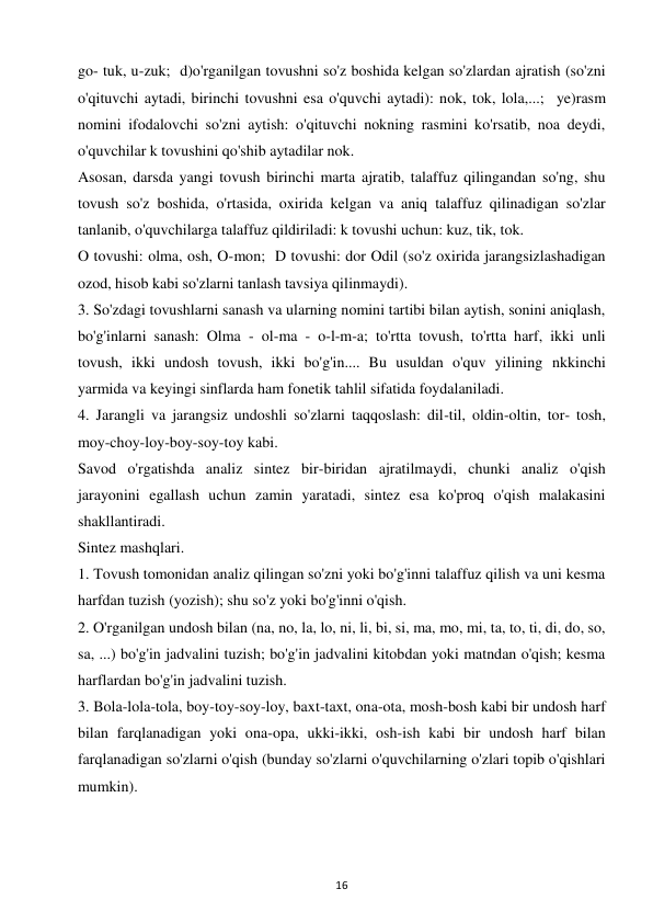 16 
 
go- tuk, u-zuk;  d)o'rganilgan tovushni so'z boshida kelgan so'zlardan ajratish (so'zni 
o'qituvchi aytadi, birinchi tovushni esa o'quvchi aytadi): nok, tok, lola,...;  ye)rasm 
nomini ifodalovchi so'zni aytish: o'qituvchi nokning rasmini ko'rsatib, noa deydi, 
o'quvchilar k tovushini qo'shib aytadilar nok.  
Asosan, darsda yangi tovush birinchi marta ajratib, talaffuz qilingandan so'ng, shu 
tovush so'z boshida, o'rtasida, oxirida kelgan va aniq talaffuz qilinadigan so'zlar 
tanlanib, o'quvchilarga talaffuz qildiriladi: k tovushi uchun: kuz, tik, tok.  
O tovushi: olma, osh, O-mon;  D tovushi: dor Odil (so'z oxirida jarangsizlashadigan 
ozod, hisob kabi so'zlarni tanlash tavsiya qilinmaydi).  
3. So'zdagi tovushlarni sanash va ularning nomini tartibi bilan aytish, sonini aniqlash, 
bo'g'inlarni sanash: Olma - ol-ma - o-l-m-a; to'rtta tovush, to'rtta harf, ikki unli 
tovush, ikki undosh tovush, ikki bo'g'in.... Bu usuldan o'quv yilining nkkinchi 
yarmida va keyingi sinflarda ham fonetik tahlil sifatida foydalaniladi.  
4. Jarangli va jarangsiz undoshli so'zlarni taqqoslash: dil-til, oldin-oltin, tor- tosh, 
moy-choy-loy-boy-soy-toy kabi.  
Savod o'rgatishda analiz sintez bir-biridan ajratilmaydi, chunki analiz o'qish 
jarayonini egallash uchun zamin yaratadi, sintez esa ko'proq o'qish malakasini 
shakllantiradi.  
Sintez mashqlari. 
1. Tovush tomonidan analiz qilingan so'zni yoki bo'g'inni talaffuz qilish va uni kesma 
harfdan tuzish (yozish); shu so'z yoki bo'g'inni o'qish.  
2. O'rganilgan undosh bilan (na, no, la, lo, ni, li, bi, si, ma, mo, mi, ta, to, ti, di, do, so, 
sa, ...) bo'g'in jadvalini tuzish; bo'g'in jadvalini kitobdan yoki matndan o'qish; kesma 
harflardan bo'g'in jadvalini tuzish.  
3. Bola-lola-tola, boy-toy-soy-loy, baxt-taxt, ona-ota, mosh-bosh kabi bir undosh harf 
bilan farqlanadigan yoki ona-opa, ukki-ikki, osh-ish kabi bir undosh harf bilan 
farqlanadigan so'zlarni o'qish (bunday so'zlarni o'quvchilarning o'zlari topib o'qishlari 
mumkin).  
