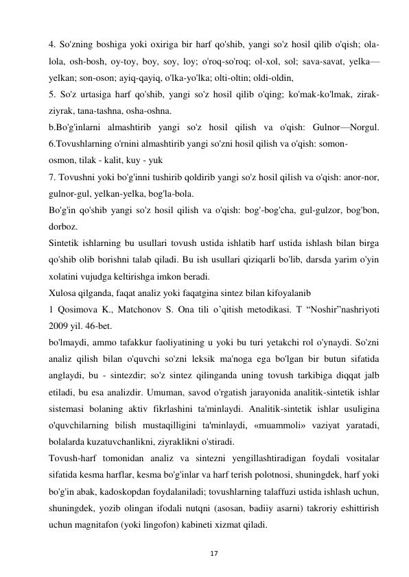 17 
 
4. So'zning boshiga yoki oxiriga bir harf qo'shib, yangi so'z hosil qilib o'qish; ola-
lola, osh-bosh, oy-toy, boy, soy, loy; o'roq-so'roq; ol-xol, sol; sava-savat, yelka—
yelkan; son-oson; ayiq-qayiq, o'lka-yo'lka; olti-oltin; oldi-oldin,  
5. So'z urtasiga harf qo'shib, yangi so'z hosil qilib o'qing; ko'mak-ko'lmak, zirak-
ziyrak, tana-tashna, osha-oshna.  
b.Bo'g'inlarni almashtirib yangi so'z hosil qilish va o'qish: Gulnor—Norgul. 
6.Tovushlarning o'rnini almashtirib yangi so'zni hosil qilish va o'qish: somon-  
osmon, tilak - kalit, kuy - yuk  
7. Tovushni yoki bo'g'inni tushirib qoldirib yangi so'z hosil qilish va o'qish: anor-nor, 
gulnor-gul, yelkan-yelka, bog'la-bola.  
Bo'g'in qo'shib yangi so'z hosil qilish va o'qish: bog'-bog'cha, gul-gulzor, bog'bon, 
dorboz.  
Sintetik ishlarning bu usullari tovush ustida ishlatib harf ustida ishlash bilan birga 
qo'shib olib borishni talab qiladi. Bu ish usullari qiziqarli bo'lib, darsda yarim o'yin 
xolatini vujudga keltirishga imkon beradi.  
Xulosa qilganda, faqat analiz yoki faqatgina sintez bilan kifoyalanib  
1 Qosimova K., Matchonov S. Ona tili o’qitish metodikasi. T “Noshir”nashriyoti 
2009 yil. 46-bet.  
bo'lmaydi, ammo tafakkur faoliyatining u yoki bu turi yetakchi rol o'ynaydi. So'zni 
analiz qilish bilan o'quvchi so'zni leksik ma'noga ega bo'lgan bir butun sifatida 
anglaydi, bu - sintezdir; so'z sintez qilinganda uning tovush tarkibiga diqqat jalb 
etiladi, bu esa analizdir. Umuman, savod o'rgatish jarayonida analitik-sintetik ishlar 
sistemasi bolaning aktiv fikrlashini ta'minlaydi. Analitik-sintetik ishlar usuligina 
o'quvchilarning bilish mustaqilligini ta'minlaydi, «muammoli» vaziyat yaratadi, 
bolalarda kuzatuvchanlikni, ziyraklikni o'stiradi.  
Tovush-harf tomonidan analiz va sintezni yengillashtiradigan foydali vositalar 
sifatida kesma harflar, kesma bo'g'inlar va harf terish polotnosi, shuningdek, harf yoki 
bo'g'in abak, kadoskopdan foydalaniladi; tovushlarning talaffuzi ustida ishlash uchun, 
shuningdek, yozib olingan ifodali nutqni (asosan, badiiy asarni) takroriy eshittirish 
uchun magnitafon (yoki lingofon) kabineti xizmat qiladi.  
