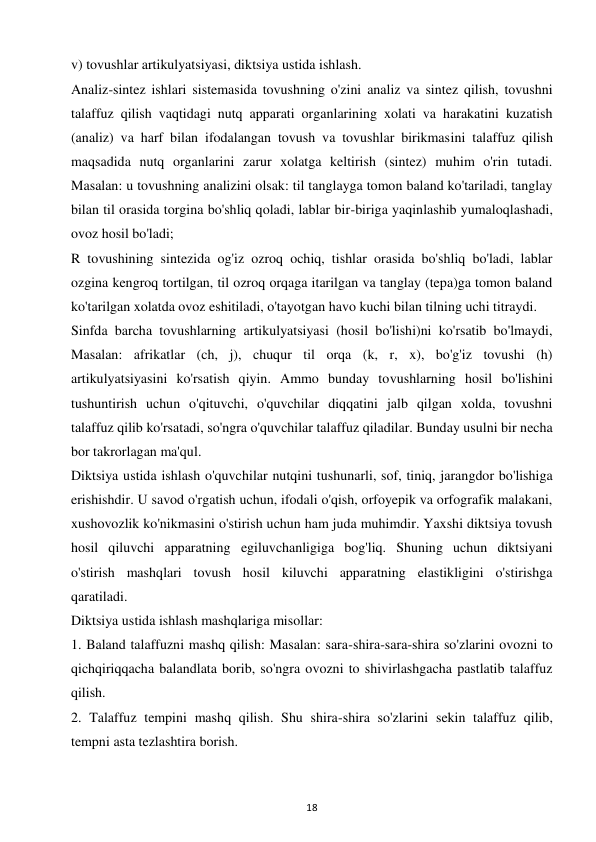 18 
 
v) tovushlar artikulyatsiyasi, diktsiya ustida ishlash.  
Analiz-sintez ishlari sistemasida tovushning o'zini analiz va sintez qilish, tovushni 
talaffuz qilish vaqtidagi nutq apparati organlarining xolati va harakatini kuzatish 
(analiz) va harf bilan ifodalangan tovush va tovushlar birikmasini talaffuz qilish 
maqsadida nutq organlarini zarur xolatga keltirish (sintez) muhim o'rin tutadi. 
Masalan: u tovushning analizini olsak: til tanglayga tomon baland ko'tariladi, tanglay 
bilan til orasida torgina bo'shliq qoladi, lablar bir-biriga yaqinlashib yumaloqlashadi, 
ovoz hosil bo'ladi;  
R tovushining sintezida og'iz ozroq ochiq, tishlar orasida bo'shliq bo'ladi, lablar 
ozgina kengroq tortilgan, til ozroq orqaga itarilgan va tanglay (tepa)ga tomon baland 
ko'tarilgan xolatda ovoz eshitiladi, o'tayotgan havo kuchi bilan tilning uchi titraydi.  
Sinfda barcha tovushlarning artikulyatsiyasi (hosil bo'lishi)ni ko'rsatib bo'lmaydi, 
Masalan: afrikatlar (ch, j), chuqur til orqa (k, r, x), bo'g'iz tovushi (h) 
artikulyatsiyasini ko'rsatish qiyin. Ammo bunday tovushlarning hosil bo'lishini 
tushuntirish uchun o'qituvchi, o'quvchilar diqqatini jalb qilgan xolda, tovushni 
talaffuz qilib ko'rsatadi, so'ngra o'quvchilar talaffuz qiladilar. Bunday usulni bir necha 
bor takrorlagan ma'qul.  
Diktsiya ustida ishlash o'quvchilar nutqini tushunarli, sof, tiniq, jarangdor bo'lishiga 
erishishdir. U savod o'rgatish uchun, ifodali o'qish, orfoyepik va orfografik malakani, 
xushovozlik ko'nikmasini o'stirish uchun ham juda muhimdir. Yaxshi diktsiya tovush 
hosil qiluvchi apparatning egiluvchanligiga bog'liq. Shuning uchun diktsiyani 
o'stirish mashqlari tovush hosil kiluvchi apparatning elastikligini o'stirishga 
qaratiladi.  
Diktsiya ustida ishlash mashqlariga misollar:  
1. Baland talaffuzni mashq qilish: Masalan: sara-shira-sara-shira so'zlarini ovozni to 
qichqiriqqacha balandlata borib, so'ngra ovozni to shivirlashgacha pastlatib talaffuz 
qilish.  
2. Talaffuz tempini mashq qilish. Shu shira-shira so'zlarini sekin talaffuz qilib, 
tempni asta tezlashtira borish.  
