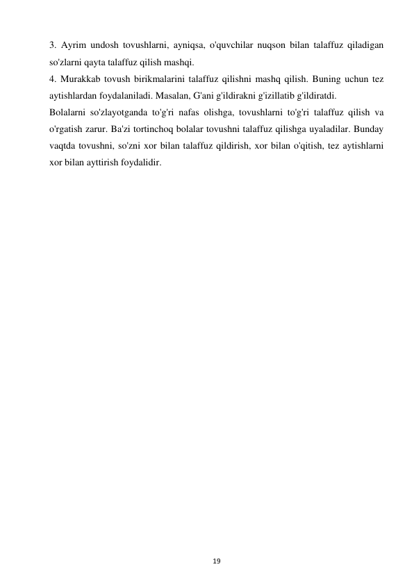 19 
 
3. Ayrim undosh tovushlarni, ayniqsa, o'quvchilar nuqson bilan talaffuz qiladigan 
so'zlarni qayta talaffuz qilish mashqi.  
4. Murakkab tovush birikmalarini talaffuz qilishni mashq qilish. Buning uchun tez 
aytishlardan foydalaniladi. Masalan, G'ani g'ildirakni g'izillatib g'ildiratdi.  
Bolalarni so'zlayotganda to'g'ri nafas olishga, tovushlarni to'g'ri talaffuz qilish va 
o'rgatish zarur. Ba'zi tortinchoq bolalar tovushni talaffuz qilishga uyaladilar. Bunday 
vaqtda tovushni, so'zni xor bilan talaffuz qildirish, xor bilan o'qitish, tez aytishlarni 
xor bilan ayttirish foydalidir.  
 
 
