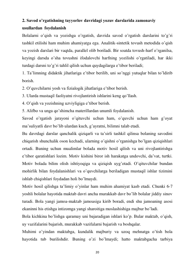 20 
 
2. Savod o’rgatishning tayyorlov davridagi yozuv darslarida zamonaviy 
usullardan  foydalanish 
Bolalarni o’qish va yozishga o’rgatish, davrida savod o’rgatish darslarini to’g’ri 
tashkil etilishi ham muhim ahamiyatga ega. Analitik-sintetik tovush metodida o’qish 
va yozish darslari bir vaqtda, parallel olib boriladi. Bir soatda tovush-harf o’rganilsa, 
keyingi darsda o’sha tovushni ifodalovchi harfning yozilishi o’rgatiladi, har ikki 
turdagi darsni to’g’ri tahlil qilish uchun quydagilarga e’tibor beriladi;  
1. Ta’limning didaktik jihatlariga e’tibor berilib, uni so’nggi yutuqlar bilan to’ldirib 
borish.  
2. O’quvchilarni yosh va fizialogik jihatlariga e’tibor berish.  
3. Ularda mustaqil faoliyatni rivojlantirish ishlarini keng qo’llash.  
4. O’qish va yozishning uzviyligiga e’tibor berish.  
5. Alifbo va unga qo’shimcha materillardan unumli foydalanish.  
Savod o’rgatish jarayoni o’qituvchi uchun ham, o’quvchi uchun ham g’oyat 
ma’suliyatli davr bo’lib ulardan kuch, g’ayratni, bilimni talab etadi.  
Bu davrdagi darslar qanchalik qiziqarli va ta’sirli tashkil qilinsa bolaning savodini 
chiqarish shunchalik oson kechadi, ularning o’qishni o’rganishga bo’lgan qiziqishlari 
ortadi. Buning uchun mualimlar bolada motiv hosil qilish va uni rivojlantirishga 
e’tibor qaratishlari lozim. Motiv kishini biror ish harakatga undovchi, da’vat, turtki. 
Motiv bolada bilim olish ishtiyoqiga va qiziqish uyg’otadi. O’qituvchilar bundan 
mohirlik bilan foydalanishlari va o’quvchilarga beriladigan mustaqil ishlar tizimini 
ishlab chiqishlari foydadan holi bo’lmaydi.  
Motiv hosil qilishga ta’limiy o’yinlar ham muhim ahamiyat kasb etadi. Chunki 6-7 
yoshli bolalar hayotida maktab davri ancha murakkab davr bo’lib bolalar jiddiy sinov 
turadi. Bola yangi jamoa-maktab jamoasiga kirib boradi, endi shu jamoaning asosi 
ekaninni his etishga intizomga yangi sharoitiga moslashishiga majbur bo’ladi.  
Bola kichkina bo’lishga qaramay uni bajaradigan ishlari ko’p. Bular maktab, o’qish, 
uy vazifalarini bajarish, murakkab vazifalarni bajarish va boshqalar.  
Muhimi o’yindan maktabga, kundalik majburiy va uzoq mehnatga o’tish bola 
hayotida tub burilishdir. Buning o’zi bo’lmaydi; hatto maktabgacha tarbiya 
