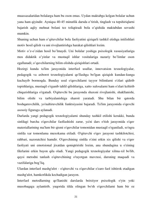 21 
 
muassasalaridan bolalarga ham bu oson emas. Uydan maktabga kelgan bolalar uchun 
yana ham qiyindir. Ayniqsa 40-45 minutlik darsda o’tirish, tinglash va topshiriqlarni 
bajarish aqliy mehnat bolani tez toliqtiradi bola o’qishida maktabdan sovushi 
mumkin.  
Shuning uchun ham o’qituvchilar bola faoliyatini qiziqarli tashkil etishga intilishlari 
motiv hosil qilish va uni rivojlantirishga harakat qilishlari lozim.  
Motiv o’z-o’zidan hosil bo’lmaydi. Uni bolalar yoshiga psixologik xususiyatlariga 
mos didaktik o’yinlar va mustaqil ishlar vositalariga nazariy bo’limlar oson 
egallanadi; o’quvchilarning bilim olishda qiziqishlari ortadi.  
Hozirgi kunda ta'lim jarayonida interfaol usullar, innovatsion texnologiyalar, 
pedagogik va axborot texnologiyalarni qo'llashga bo'lgan qiziqish kundan-kunga 
kuchayib bormoqda. Bunday usul o'quvchilarni tayyor bilimlarni o'zlari qidirib 
topishlariga, mustaqil o'rganib tahlil qilishlariga, xatto xulosalarni ham o'zlari keltirib 
chiqazishlariga o'rgatadi. O'qituvchi bu jarayonda shaxsni rivojlanishi, shakllanishi, 
bilim olishi va tarbiyalanishiga sharoit yaratadi. Shu bilan bir qatorda 
boshqaruvchilik, yo'naltiruvchilik funktsiyasini bajaradi. Ta'lim jarayonida o'quvchi 
asosoiy figuraga aylanadi.  
Darlarda yangi pedagogik texnologiyalarni shunday tashkil etilishi kerakki, bunda 
sinfdagi barcha o'quvchilar faollashishi zarur, ya'ni dars o'tish jarayonida o'quv 
materiallarining ma'lum bir qismi o'quvchilar tomonidan mustaqil o'rganiladi, so'ngra 
sinfda xar tomonlama muxokama etiladi. O'qituvchi o'quv jarayoni tashkilotchisi, 
rahbari, nazoratchisi hamdir. O'quvchining sinfda o'zini erkin xis qilishi va o'quv 
faoliyati uni emotsional jixatdan qoniqtririshi lozim, ana shundagina u o'zining 
fikrlarini erkin bayon qila oladi. Yangi pedagogik texnologiyalar xilma-xil bo'lib, 
qaysi metodni tanlash o'qituvchining o'tayotgan mavzusi, darsning maqsadi va 
vazifalariga bog’liq.  
Ulardan interfaol mashg'ulot - o'qituvchi va o'quvchilar o'zaro faol ishtirok etadigan 
mashg'ulot, hamkorlikda kechadigan jarayon.  
Interfaol metodlarning qo'llanishi darslarda beixtiyor psixologik o'yin yoki 
musobaqaga aylantirib, yuqorida tilda olingan bo'sh o'quvchilarni ham bir oz 
