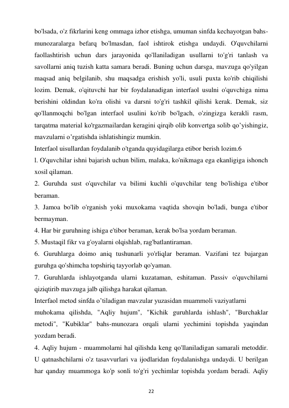 22 
 
bo'lsada, o'z fikrlarini keng ommaga izhor etishga, umuman sinfda kechayotgan bahs-
munozaralarga befarq bo'lmasdan, faol ishtirok etishga undaydi. O'quvchilarni 
faollashtirish uchun dars jarayonida qo'llaniladigan usullarni to'g'ri tanlash va 
savollarni aniq tuzish katta samara beradi. Buning uchun darsga, mavzuga qo'yilgan 
maqsad aniq belgilanib, shu maqsadga erishish yo'li, usuli puxta ko'rib chiqilishi 
lozim. Demak, o'qituvchi har bir foydalanadigan interfaol usulni o'quvchiga nima 
berishini oldindan ko'ra olishi va darsni to'g'ri tashkil qilishi kerak. Demak, siz 
qo'llanmoqchi bo'lgan interfaol usulini ko'rib bo'lgach, o'zingizga kerakli rasm, 
tarqatma material ko'rgazmailardan keragini qirqib olib konvertga solib qo’yishingiz, 
mavzularni o’rgatishda ishlatishingiz mumkin.  
Interfaol uisullardan foydalanib o'tganda quyidagilarga etibor berish lozim.6  
l. O'quvchilar ishni bajarish uchun bilim, malaka, ko'nikmaga ega ekanligiga ishonch 
xosil qilaman.  
2. Guruhda sust o'quvchilar va bilimi kuchli o'quvchilar teng bo'lishiga e'tibor 
beraman.  
3. Jamoa bo'lib o'rganish yoki muxokama vaqtida shovqin bo'ladi, bunga e'tibor 
bermayman.  
4. Har bir guruhning ishiga e'tibor beraman, kerak bo'lsa yordam beraman.  
5. Mustaqil fikr va g'oyalarni olqishlab, rag'batlantiraman.  
6. Guruhlarga doimo aniq tushunarli yo'rliqlar beraman. Vazifani tez bajargan 
guruhga qo'shimcha topshiriq tayyorlab qo'yaman.  
7. Guruhlarda ishlayotganda ularni kuzataman, eshitaman. Passiv o'quvchilarni 
qiziqtirib mavzuga jalb qilishga harakat qilaman.  
Interfaol metod sinfda o’tiladigan mavzular yuzasidan muammoli vaziyatlarni  
muhokama qilishda, "Aqliy hujum", "Kichik guruhlarda ishlash", "Burchaklar 
metodi", "Kubiklar" bahs-munozara orqali ularni yechimini topishda yaqindan 
yozdam beradi.  
4. Aqliy hujum - muammolarni hal qilishda keng qo'llaniladigan samarali metoddir. 
U qatnashchilarni o'z tasavvurlari va ijodlaridan foydalanishga undaydi. U berilgan 
har qanday muammoga ko'p sonli to'g'ri yechimlar topishda yordam beradi. Aqliy 
