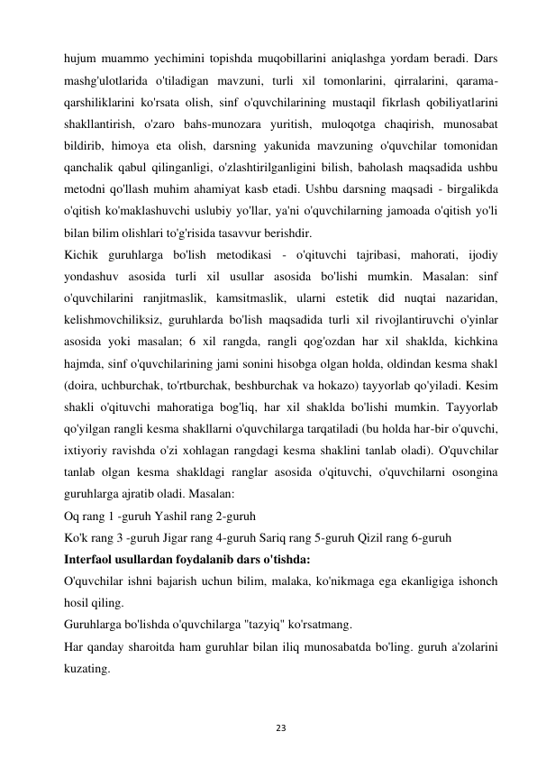 23 
 
hujum muammo yechimini topishda muqobillarini aniqlashga yordam beradi. Dars 
mashg'ulotlarida o'tiladigan mavzuni, turli xil tomonlarini, qirralarini, qarama-
qarshiliklarini ko'rsata olish, sinf o'quvchilarining mustaqil fikrlash qobiliyatlarini 
shakllantirish, o'zaro bahs-munozara yuritish, muloqotga chaqirish, munosabat 
bildirib, himoya eta olish, darsning yakunida mavzuning o'quvchilar tomonidan 
qanchalik qabul qilinganligi, o'zlashtirilganligini bilish, baholash maqsadida ushbu 
metodni qo'llash muhim ahamiyat kasb etadi. Ushbu darsning maqsadi - birgalikda 
o'qitish ko'maklashuvchi uslubiy yo'llar, ya'ni o'quvchilarning jamoada o'qitish yo'li 
bilan bilim olishlari to'g'risida tasavvur berishdir.  
Kichik guruhlarga bo'lish metodikasi - o'qituvchi tajribasi, mahorati, ijodiy 
yondashuv asosida turli xil usullar asosida bo'lishi mumkin. Masalan: sinf 
o'quvchilarini ranjitmaslik, kamsitmaslik, ularni estetik did nuqtai nazaridan, 
kelishmovchiliksiz, guruhlarda bo'lish maqsadida turli xil rivojlantiruvchi o'yinlar 
asosida yoki masalan; 6 xil rangda, rangli qog'ozdan har xil shaklda, kichkina 
hajmda, sinf o'quvchilarining jami sonini hisobga olgan holda, oldindan kesma shakl 
(doira, uchburchak, to'rtburchak, beshburchak va hokazo) tayyorlab qo'yiladi. Kesim 
shakli o'qituvchi mahoratiga bog'liq, har xil shaklda bo'lishi mumkin. Tayyorlab 
qo'yilgan rangli kesma shakllarni o'quvchilarga tarqatiladi (bu holda har-bir o'quvchi, 
ixtiyoriy ravishda o'zi xohlagan rangdagi kesma shaklini tanlab oladi). O'quvchilar 
tanlab olgan kesma shakldagi ranglar asosida o'qituvchi, o'quvchilarni osongina 
guruhlarga ajratib oladi. Masalan:  
Oq rang 1 -guruh Yashil rang 2-guruh  
Ko'k rang 3 -guruh Jigar rang 4-guruh Sariq rang 5-guruh Qizil rang 6-guruh  
Interfaol usullardan foydalanib dars o'tishda:  
O'quvchilar ishni bajarish uchun bilim, malaka, ko'nikmaga ega ekanligiga ishonch 
hosil qiling.  
Guruhlarga bo'lishda o'quvchilarga "tazyiq" ko'rsatmang.  
Har qanday sharoitda ham guruhlar bilan iliq munosabatda bo'ling. guruh a'zolarini 
kuzating.  
