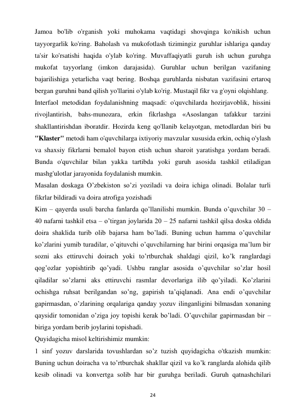 24 
 
Jamoa bo'lib o'rganish yoki muhokama vaqtidagi shovqinga ko'nikish uchun 
tayyorgarlik ko'ring. Baholash va mukofotlash tizimingiz guruhlar ishlariga qanday 
ta'sir ko'rsatishi haqida o'ylab ko'ring. Muvaffaqiyatli guruh ish uchun guruhga 
mukofat tayyorlang (imkon darajasida). Guruhlar uchun berilgan vazifaning 
bajarilishiga yetarlicha vaqt bering. Boshqa guruhlarda nisbatan vazifasini ertaroq 
bergan guruhni band qilish yo'llarini o'ylab ko'rig. Mustaqil fikr va g'oyni olqishlang.  
Interfaol metodidan foydalanishning maqsadi: o'quvchilarda hozirjavoblik, hissini 
rivojlantirish, bahs-munozara, erkin fikrlashga «Asoslangan tafakkur tarzini 
shakllantirishdan iboratdir. Hozirda keng qo'llanib kelayotgan, metodlardan biri bu 
"Klaster" metodi ham o'quvchilarga ixtiyoriy mavzular xususida erkin, ochiq o'ylash 
va shaxsiy fikrlarni bemalol bayon etish uchun sharoit yaratishga yordam beradi. 
Bunda o'quvchilar bilan yakka tartibda yoki guruh asosida tashkil etiladigan 
mashg'ulotlar jarayonida foydalanish mumkin.  
Masalan doskaga O’zbekiston so’zi yoziladi va doira ichiga olinadi. Bolalar turli 
fikrlar bildiradi va doira atrofiga yozishadi  
Kim – qayerda usuli barcha fanlarda qo’llanilishi mumkin. Bunda o’quvchilar 30 – 
40 nafarni tashkil etsa – o’tirgan joylarida 20 – 25 nafarni tashkil qilsa doska oldida 
doira shaklida turib olib bajarsa ham bo’ladi. Buning uchun hamma o’quvchilar 
ko’zlarini yumib turadilar, o’qituvchi o’quvchilarning har birini orqasiga ma’lum bir 
sozni aks ettiruvchi doirach yoki to’rtburchak shaldagi qizil, ko’k ranglardagi 
qog’ozlar yopishtirib qo’yadi. Ushbu ranglar asosida o’quvchilar so’zlar hosil 
qiladilar so’zlarni aks ettiruvchi rasmlar devorlariga ilib qo’yiladi. Ko’zlarini 
ochishga ruhsat berilgandan so’ng, gapirish ta’qiqlanadi. Ana endi o’quvchilar 
gapirmasdan, o’zlarining orqalariga qanday yozuv ilinganligini bilmasdan xonaning 
qaysidir tomonidan o’ziga joy topishi kerak bo’ladi. O’quvchilar gapirmasdan bir – 
biriga yordam berib joylarini topishadi.  
Quyidagicha misol keltirishimiz mumkin:  
1 sinf yozuv darslarida tovushlardan so’z tuzish quyidagicha o'tkazish mumkin: 
Buning uchun doiracha va to’rtburchak shakllar qizil va ko’k ranglarda alohida qilib 
kesib olinadi va konvertga solib har bir guruhga beriladi. Guruh qatnashchilari 
