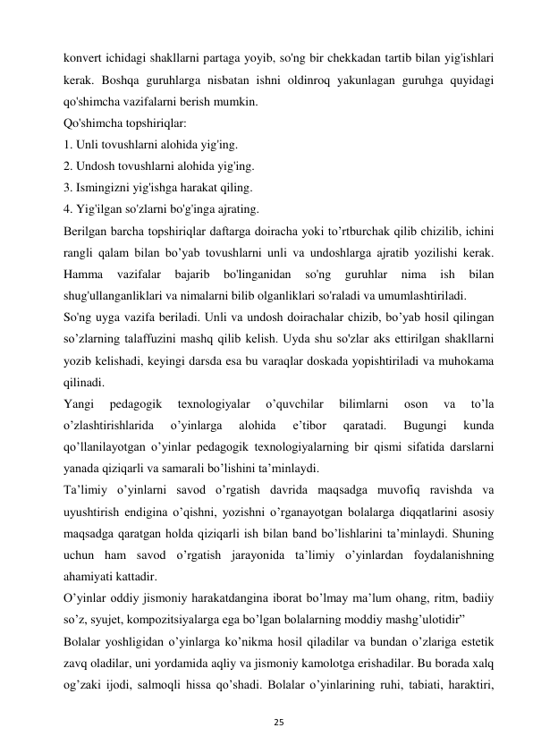 25 
 
konvert ichidagi shakllarni partaga yoyib, so'ng bir chekkadan tartib bilan yig'ishlari 
kerak. Boshqa guruhlarga nisbatan ishni oldinroq yakunlagan guruhga quyidagi 
qo'shimcha vazifalarni berish mumkin.  
Qo'shimcha topshiriqlar:  
1. Unli tovushlarni alohida yig'ing.  
2. Undosh tovushlarni alohida yig'ing.  
3. Ismingizni yig'ishga harakat qiling.  
4. Yig'ilgan so'zlarni bo'g'inga ajrating.  
Berilgan barcha topshiriqlar daftarga doiracha yoki to’rtburchak qilib chizilib, ichini 
rangli qalam bilan bo’yab tovushlarni unli va undoshlarga ajratib yozilishi kerak. 
Hamma 
vazifalar 
bajarib 
bo'linganidan 
so'ng 
guruhlar 
nima 
ish 
bilan 
shug'ullanganliklari va nimalarni bilib olganliklari so'raladi va umumlashtiriladi.  
So'ng uyga vazifa beriladi. Unli va undosh doirachalar chizib, bo’yab hosil qilingan 
so’zlarning talaffuzini mashq qilib kelish. Uyda shu so'zlar aks ettirilgan shakllarni 
yozib kelishadi, keyingi darsda esa bu varaqlar doskada yopishtiriladi va muhokama 
qilinadi.  
Yangi 
pedagogik 
texnologiyalar 
o’quvchilar 
bilimlarni 
oson 
va 
to’la 
o’zlashtirishlarida 
o’yinlarga 
alohida 
e’tibor 
qaratadi. 
Bugungi 
kunda 
qo’llanilayotgan o’yinlar pedagogik texnologiyalarning bir qismi sifatida darslarni 
yanada qiziqarli va samarali bo’lishini ta’minlaydi.  
Ta’limiy o’yinlarni savod o’rgatish davrida maqsadga muvofiq ravishda va 
uyushtirish endigina o’qishni, yozishni o’rganayotgan bolalarga diqqatlarini asosiy 
maqsadga qaratgan holda qiziqarli ish bilan band bo’lishlarini ta’minlaydi. Shuning 
uchun ham savod o’rgatish jarayonida ta’limiy o’yinlardan foydalanishning 
ahamiyati kattadir.  
O’yinlar oddiy jismoniy harakatdangina iborat bo’lmay ma’lum ohang, ritm, badiiy 
so’z, syujet, kompozitsiyalarga ega bo’lgan bolalarning moddiy mashg’ulotidir”  
Bolalar yoshligidan o’yinlarga ko’nikma hosil qiladilar va bundan o’zlariga estetik 
zavq oladilar, uni yordamida aqliy va jismoniy kamolotga erishadilar. Bu borada xalq 
og’zaki ijodi, salmoqli hissa qo’shadi. Bolalar o’yinlarining ruhi, tabiati, haraktiri, 
